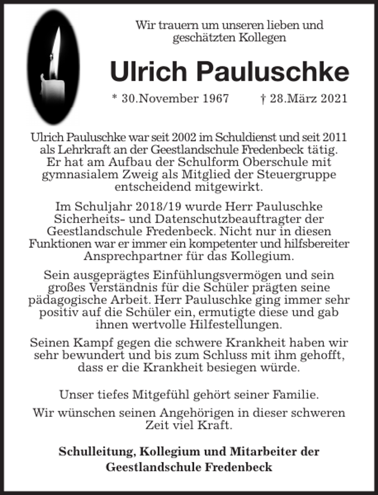 <p>Wir trauern um unseren lieben und<br />geschätzten Kollegen<br />Ulrich Pauluschke<br />* 30.November 1967 † 28.März 2021</p>
<p>Ulrich Pauluschke war seit 2002 im Schuldienst und seit 2011 als Lehrkraft an der Geestlandschule Fredenbeck tätig.<br />Er hat am Aufbau der Schulform Oberschule mit<br />gymnasialem Zweig als Mitglied der Steuergruppe<br />entscheidend mitgewirkt.<br />Im Schuljahr 2018/19 wurde Herr Pauluschke<br />Sicherheits- und Datenschutzbeauftragter der<br />Geestlandschule Fredenbeck. Nicht nur in diesen<br />Funktionen war er immer ein kompetenter und hilfsbereiter<br />Ansprechpartner für das Kollegium.<br />Sein ausgeprägtes Einfühlungsvermögen und sein<br />großes Verständnis für die Schüler prägten seine<br />pädagogische Arbeit. Herr Pauluschke ging immer sehr positiv auf die Schüler ein, ermutigte diese und gab<br />ihnen wertvolle Hilfestellungen.<br />Seinen Kampf gegen die schwere Krankheit haben wir sehr bewundert und bis zum Schluss mit ihm gehofft, dass er die Krankheit besiegen würde.<br />Unser tiefes Mitgefühl gehört seiner Familie.<br />Wir wünschen seinen Angehörigen in dieser schweren Zeit viel Kraft.<br />Schulleitung, Kollegium und Mitarbeiter der<br />Geestlandschule Fredenbeck</p>