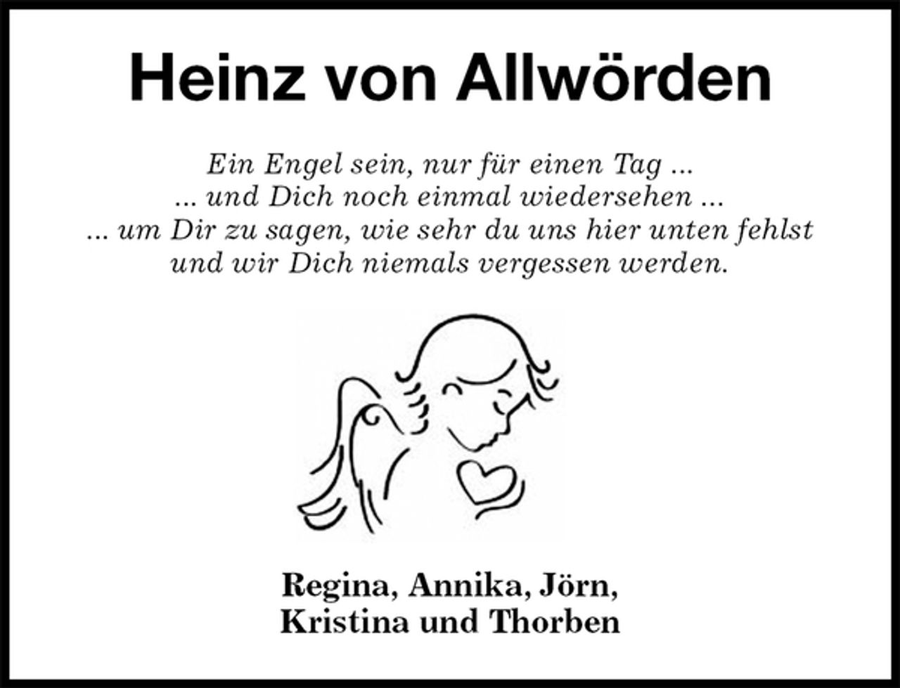<p>Heinz von Allwörden<br />Ein Engel sein, nur für einen Tag ...<br />... und Dich noch einmal wiedersehen ...<br />... um Dir zu sagen, wie sehr du uns hier unten fehlst und wir Dich niemals vergessen werden.</p><p>Regina, Annika, Jörn,<br />Kristina und Thorben</p>