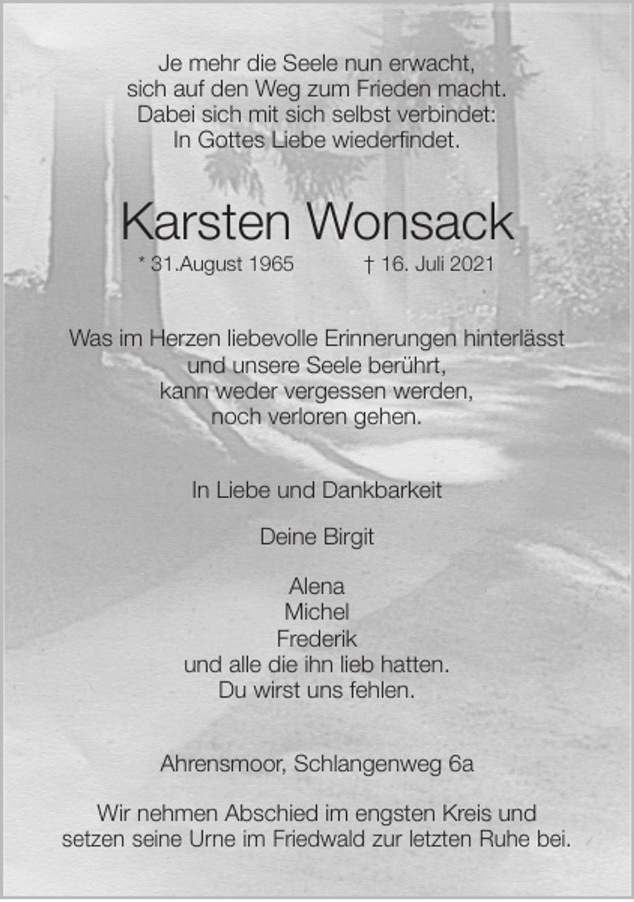 <p>Je mehr die Seele nun erwacht,<br />sich auf den Weg zum Frieden macht.<br />Dabei sich mit sich selbst verbindet:<br />In Gottes Liebe wiederfindet.<br />Karsten Wonsack<br />* 31.August 1965 † 16. Juli 2021<br />Was im Herzen liebevolle Erinnerungen hinterlässt<br />und unsere Seele berührt,<br />kann weder vergessen werden,<br />noch verloren gehen.<br />In Liebe und Dankbarkeit</p>
<p>Deine Birgit</p>
<p>Alena<br />Michel<br />Frederik<br />und alle die ihn lieb hatten.<br />Du wirst uns fehlen.<br />Ahrensmoor, Schlangenweg 6a</p>
<p>Wir nehmen Abschied im engsten Kreis und<br />setzen seine Urne im Friedwald zur letzten Ruhe bei.</p>
