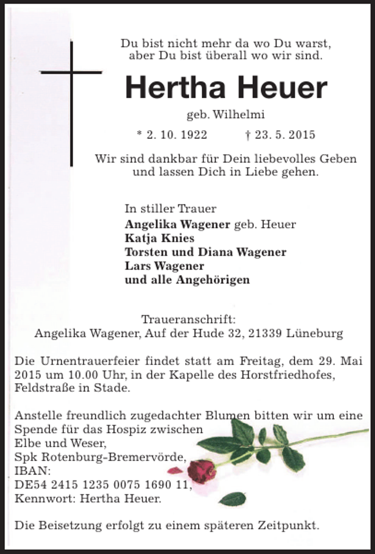 <p>Du bist nicht mehr da, wo Du warst,<br />aber Du bist überall, wo wir sind.</p><p>Hertha Heuer<br />geb. Wilhelmi<br />* 2. 10. 1922 † 23. 5. 2015</p><p>Wir sind dankbar für Dein liebevolles Geben<br />und lassen Dich in Liebe gehen.</p><p>In stiller Trauer</p><p>Angelika Wagener, geb. Heuer<br />Katja Knies<br />Torsten und Diana Wagener<br />Lars Wagener<br />und alle Angehörigen</p><p>Traueranschrift:<br />Angelika Wagener, Auf der Hude 32, 21339 Lüneburg</p><p>Die Urnentrauerfeier findet statt am Freitag, dem 29. Mai 2015 um 10.00 Uhr, in der Kapelle des Horstfriedhofes,<br />Feldstraße in Stade.<br />Anstelle freundlich zugedachter Blumen bitten wir um<br />eine Spende für das Hospiz zwischen Elbe und Weser,<br />Spk Rotenburg-Bremervörde, IBAN:<br />DE54 2415 1235 0075 1690 11,<br />Kennwort: Hertha Heuer.</p><p>Die Beisetzung erfolgt zu einem späteren Zeitpunkt.</p>