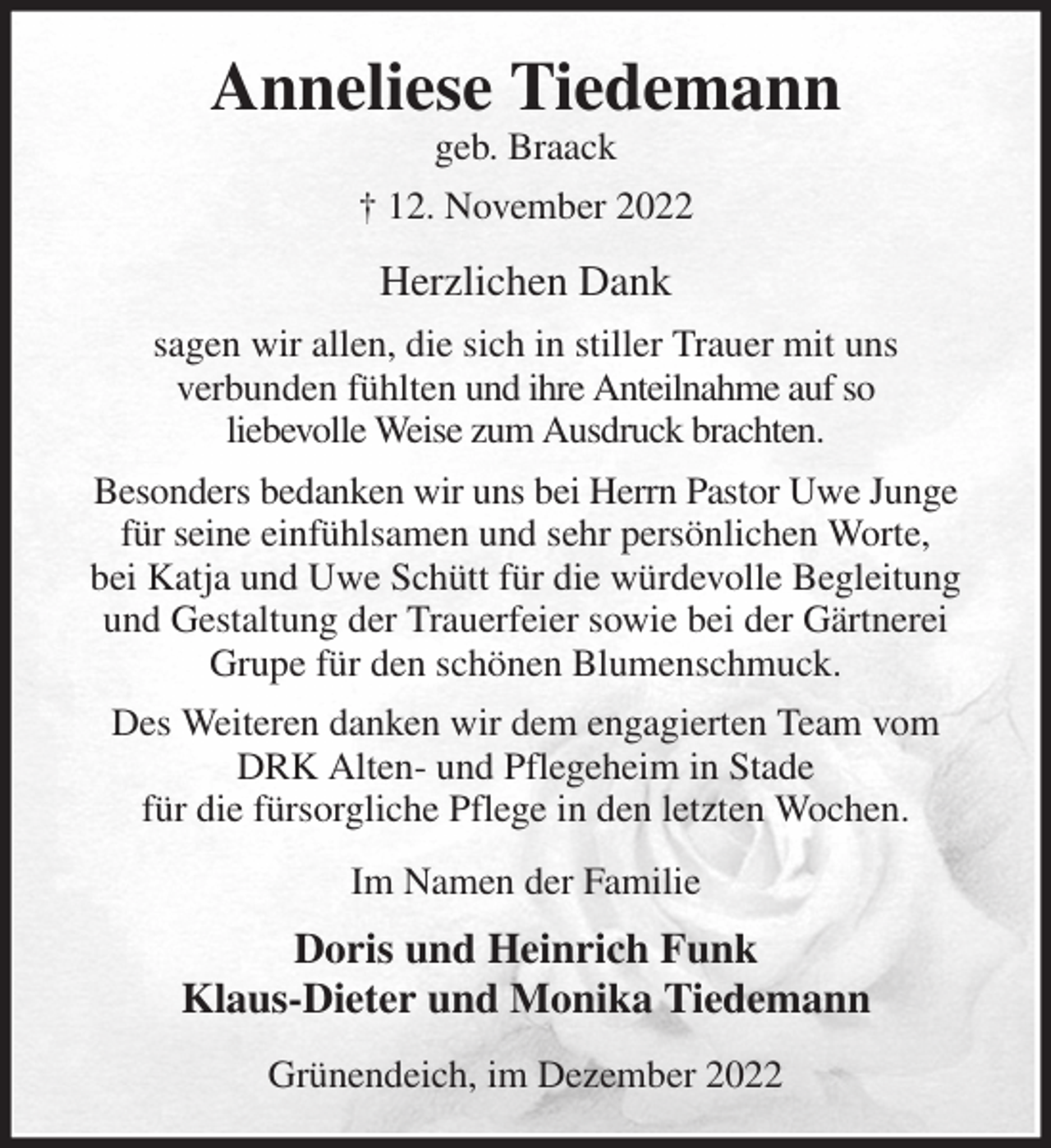 <p>Anneliese Tiedemann<br />geb. Braack<br />† 12. November 2022<br />Herzlichen Dank<br />sagen wir allen, die sich in stiller Trauer mit uns<br />verbunden fühlten und ihre Anteilnahme auf so<br />liebevolle Weise zum Ausdruck brachten.<br />Besonders bedanken wir uns bei Herrn Pastor Uwe Junge für seine einfühlsamen und sehr persönlichen Worte,<br />bei Katja und Uwe Schütt für die würdevolle Begleitung und Gestaltung der Trauerfeier sowie bei der Gärtnerei Grupe für den schönen Blumenschmuck.<br />Des Weiteren danken wir dem engagierten Team vom<br />DRK Alten- und Pflegeheim in Stade<br />für die fürsorgliche Pflege in den letzten Wochen.<br />Im Namen der Familie<br />Doris und Heinrich Funk<br />Klaus-Dieter und Monika Tiedemann<br />Grünendeich, im Dezember 2022</p>