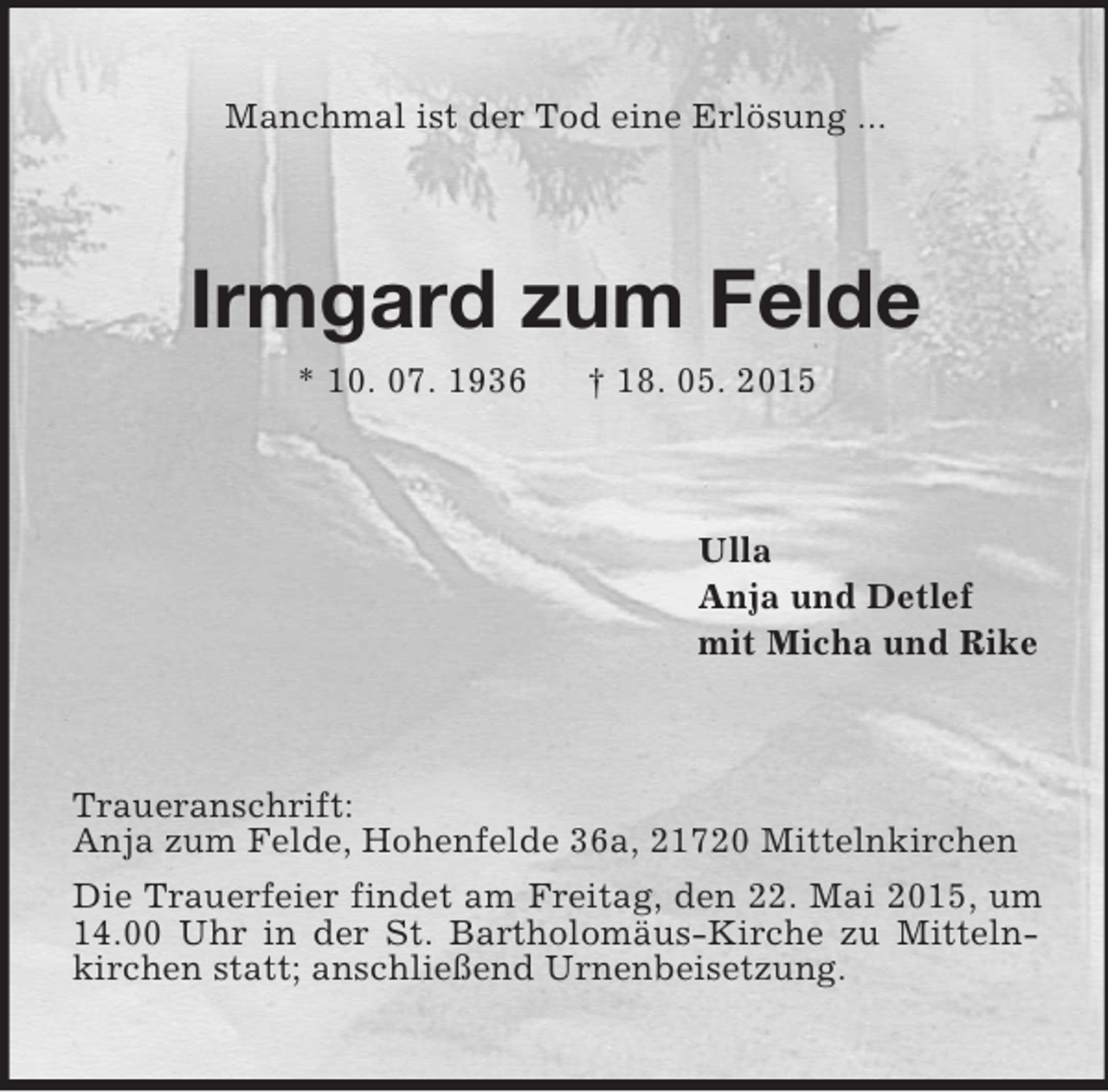 <p>Manchmal ist der Tod eine Erlösung ...<br />Irmgard zum Felde<br />* 10. 07. 1936 † 18. 05. 2015<br />Ulla<br />Anja und Detlef<br />mit Micha und Rike<br />Traueranschrift:<br />Anja zum Felde, Hohenfelde 36a, 21720 Mittelnkirchen<br />Die Trauerfeier findet am Freitag, den 22. Mai 2015, um 14.00 Uhr in der St. Bartholomäus-Kirche zu Mittelnkirchen statt; anschließend Urnenbeisetzung.</p>