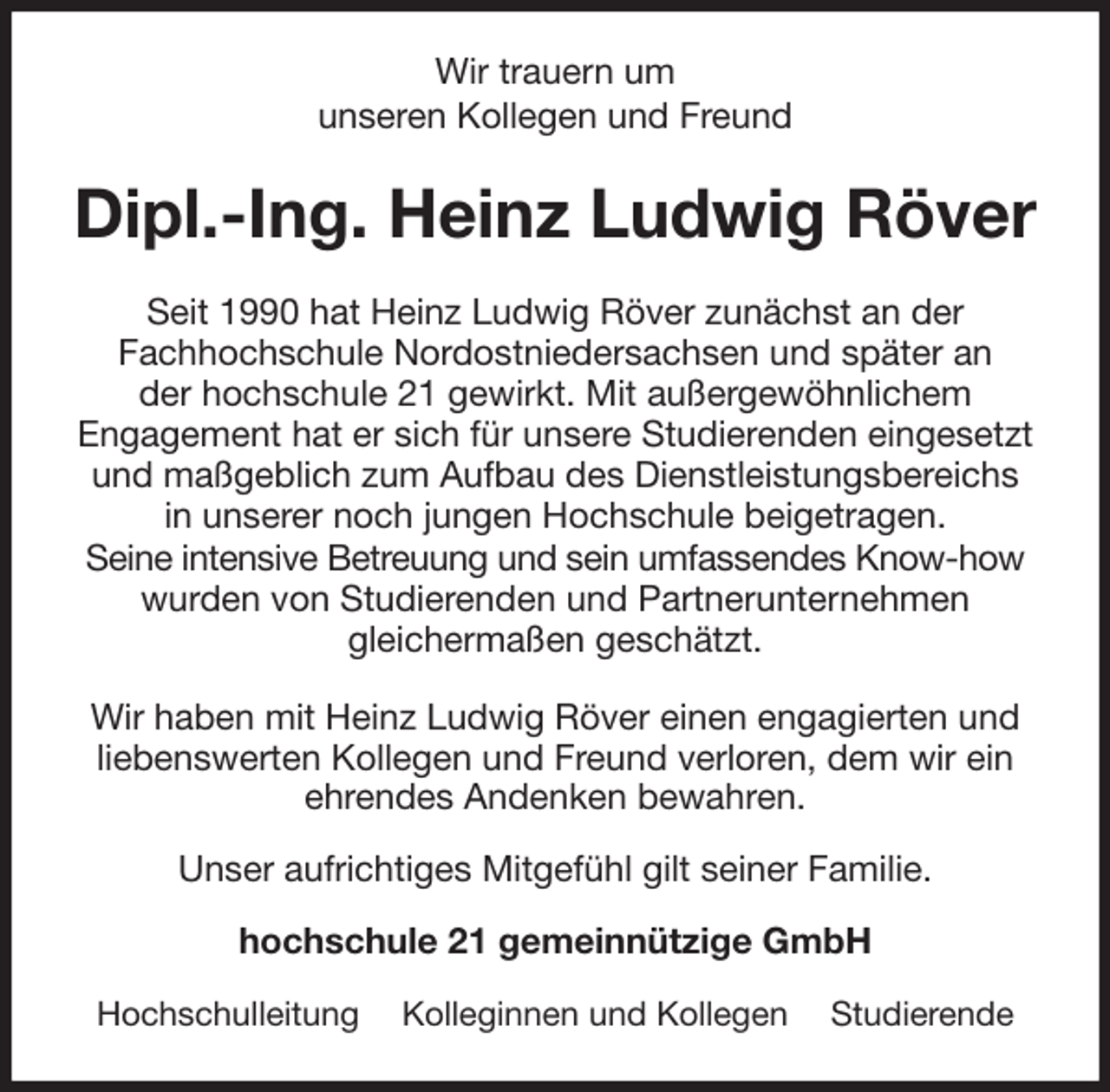 <p>Wir trauern um<br />unseren Kollegen und Freund<br />Dipl.-Ing. Heinz Ludwig Röver<br />Seit 1990 hat Heinz Ludwig Röver zunächst an der<br />Fachhochschule Nordostniedersachsen und später an<br />der hochschule 21 gewirkt. Mit außergewöhnlichem<br />Engagement hat er sich für unsere Studierenden eingesetzt und maßgeblich zum Aufbau des Dienstleistungsbereichs<br />in unserer noch jungen Hochschule beigetragen.<br />Seine intensive Betreuung und sein umfassendes Know-how wurden von Studierenden und Partnerunternehmen<br />gleichermaßen geschätzt.</p>
<p>Wir haben mit Heinz Ludwig Röver einen engagierten und liebenswerten Kollegen und Freund verloren, dem wir ein ehrendes Andenken bewahren.<br />Unser aufrichtiges Mitgefühl gilt seiner Familie.<br />hochschule 21 gemeinnützige GmbH</p>
<p>Hochschulleitung Kolleginnen und Kollegen Studierende</p>