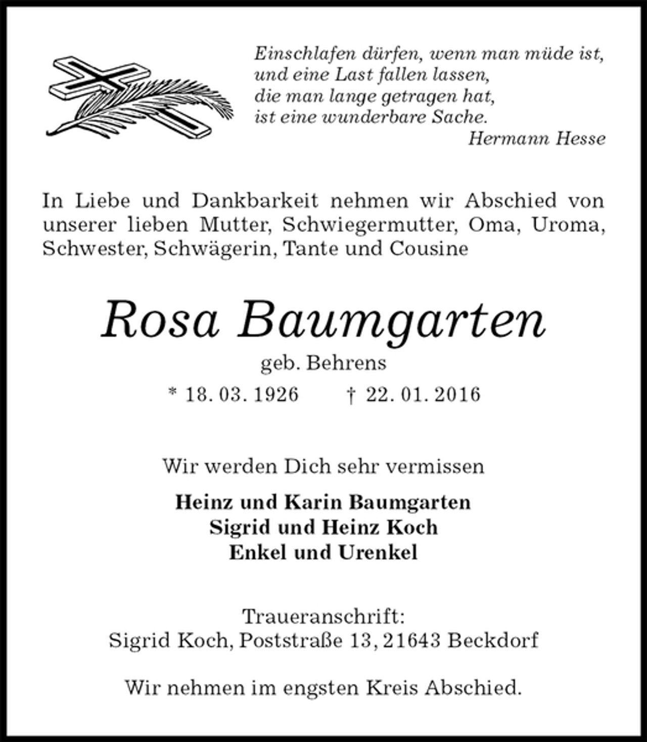 <p>Einschlafen dürfen, wenn man müde ist,<br />und eine Last fallen lassen,<br />die man lange getragen hat,<br />ist eine wunderbare Sache.<br />Hermann Hesse<br />In Liebe und Dankbarkeit nehmen wir Abschied von unserer lieben Mutter, Schwiegermutter, Oma, Uroma, Schwester, Schwägerin, Tante und Cousine<br />Rosa Baumgarten<br />geb. Behrens<br />* 18. 03. 1926 † 22. 01. 2016<br />Wir werden Dich sehr vermissen<br />Heinz und Karin Baumgarten<br />Sigrid und Heinz Koch<br />Enkel und Urenkel<br />Traueranschrift:<br />Sigrid Koch, Poststraße 13, 21643 Beckdorf</p>
<p>Wir nehmen im engsten Kreis Abschied.</p>