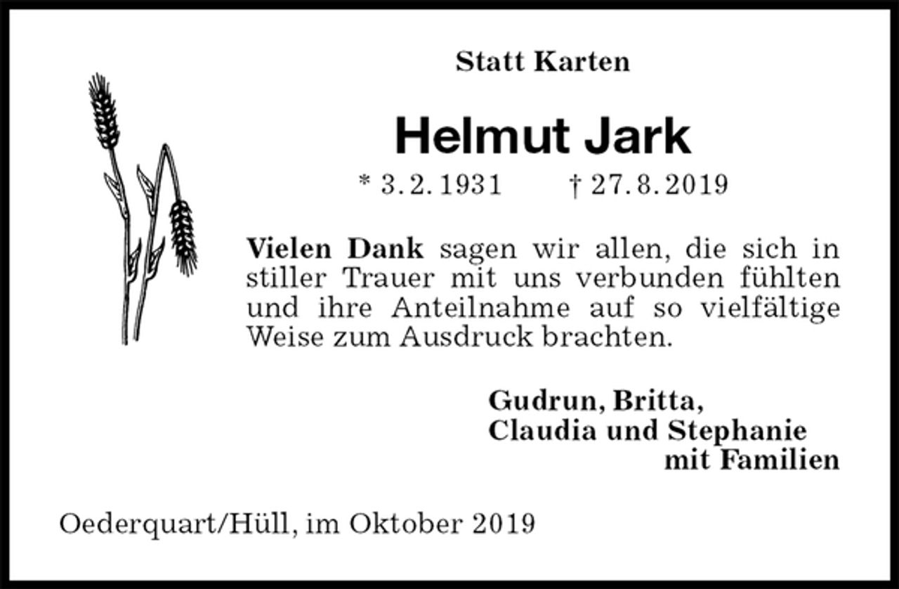 <p>Statt Karten<br />Helmut Jark<br />* 3. 2. 1931 † 27. 8. 2019<br />Vielen Dank sagen wir allen, die sich in stiller Trauer mit uns verbunden fühlten und ihre Anteilnahme auf so vielfältige Weise zum Ausdruck brachten.<br />Gudrun, Britta,<br />Claudia und Stephanie<br />mit Familien<br />Oederquart/Hüll, im Oktober 2019</p>