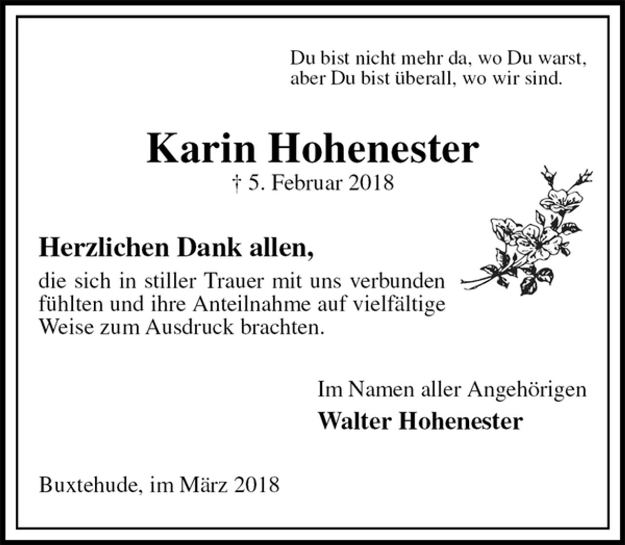 <p>Du bist nicht mehr da, wo Du warst,<br />aber Du bist überall, wo wir sind.<br />Karin Hohenester<br />† 5. Februar 2018<br />Herzlichen Dank allen,<br />die sich in stiller Trauer mit uns verbunden fühlten und ihre Anteilnahme auf vielfältige Weise zum Ausdruck brachten.<br />Im Namen aller Angehörigen<br />Walter Hohenester<br />Buxtehude, im März 2018</p>