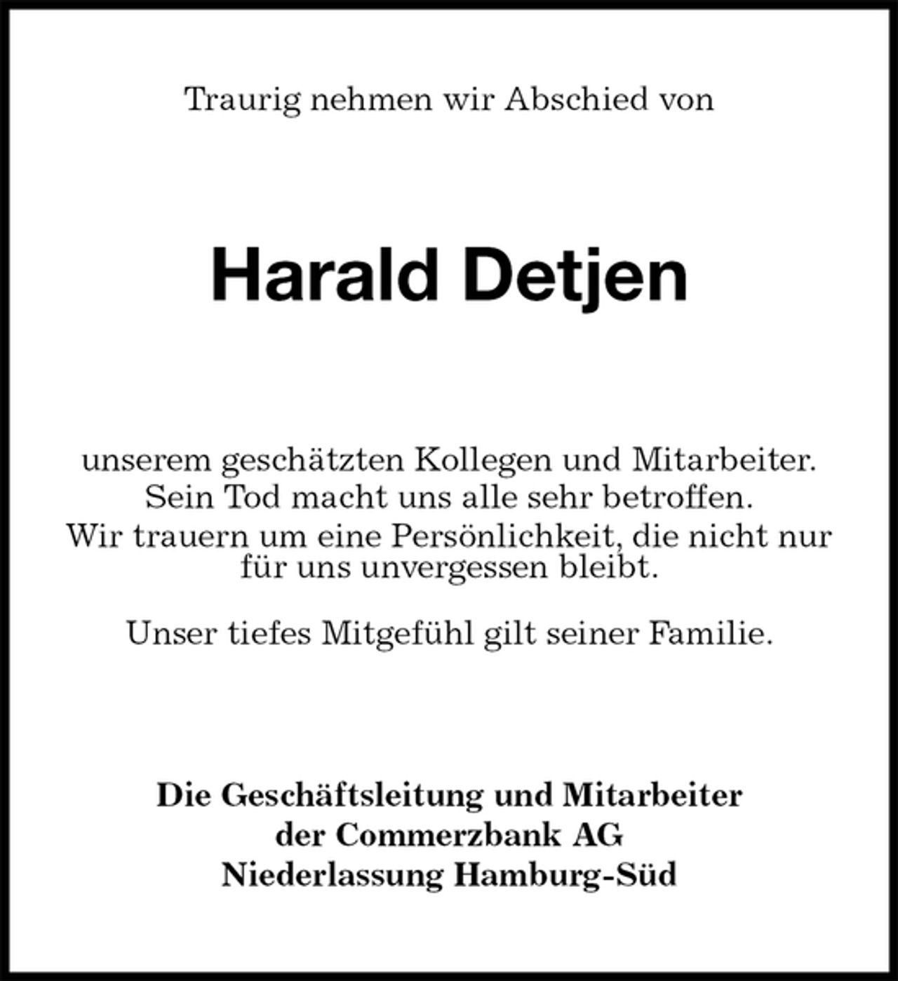 <p>Traurig nehmen wir Abschied von<br />Harald Detjen<br />unserem geschätzten Kollegen und Mitarbeiter.<br />Sein Tod macht uns alle sehr betroffen.<br />Wir trauern um eine Persönlichkeit, die nicht nur für uns unvergessen bleibt.<br />Unser tiefes Mitgefühl gilt seiner Familie.<br />Die Geschäftsleitung und Mitarbeiter<br />der Commerzbank AG<br />Niederlassung Hamburg-Süd</p>