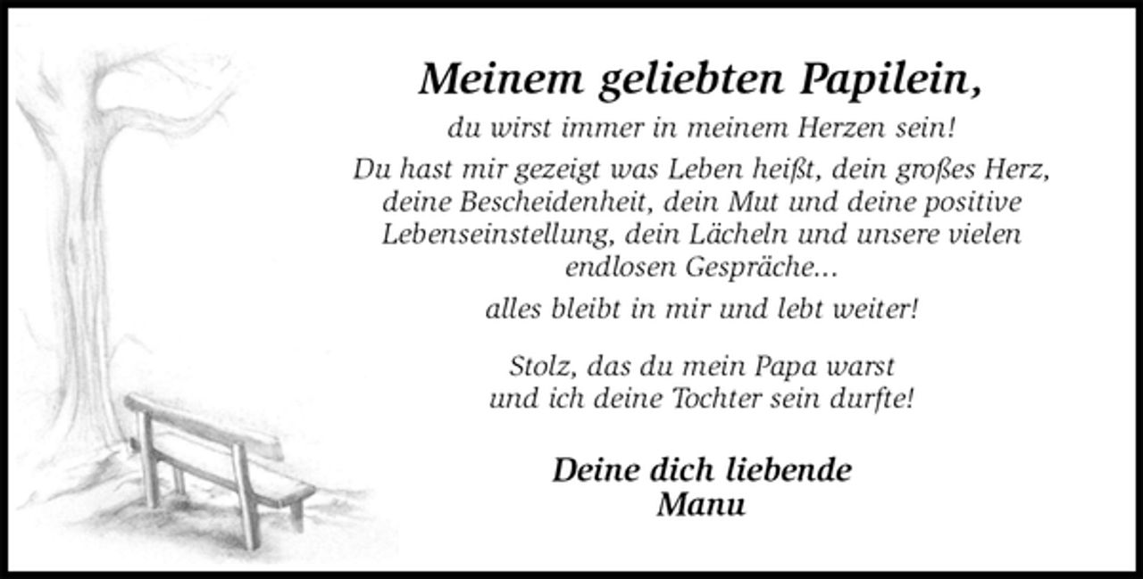 <p>Meinem geliebten Papilein,<br />du wirst immer in meinem Herzen sein!<br />Du hast mir gezeigt was Leben heißt, dein großes Herz,<br />deine Bescheidenheit, dein Mut und deine positive<br />Lebenseinstellung, dein Lächeln und unsere vielen<br />endlosen Gespräche...<br />alles bleibt in mir und lebt weiter!<br />Stolz, das du mein Papa warst<br />und ich deine Tochter sein durfte!<br />Deine dich liebende<br />Manu</p>