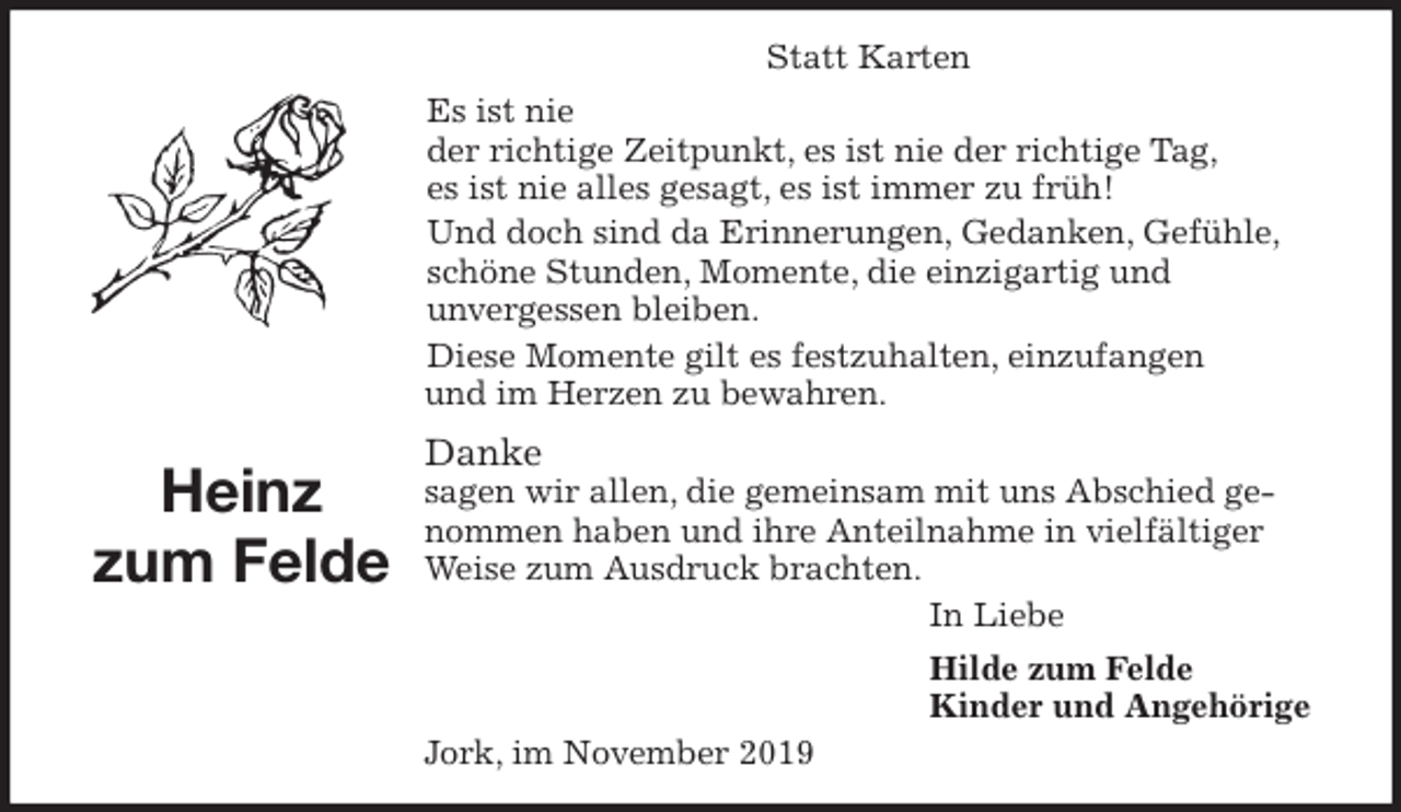 <p>Statt Karten<br />Es ist nie<br />der richtige Zeitpunkt, es ist nie der richtige Tag,<br />es ist nie alles gesagt, es ist immer zu früh!<br />Und doch sind da Erinnerungen, Gedanken, Gefühle, schöne Stunden, Momente, die einzigartig und<br />unvergessen bleiben.<br />Diese Momente gilt es festzuhalten, einzufangen<br />und im Herzen zu bewahren.<br />Danke<br />sagen wir allen, die gemeinsam mit uns Abschied genommen haben und ihre Anteilnahme in vielfältiger Weise zum Ausdruck brachten.<br />In Liebe<br />Hilde zum Felde<br />Kinder und Angehörige<br />Jork, im November 2019<br />Heinz<br />zum Felde</p>