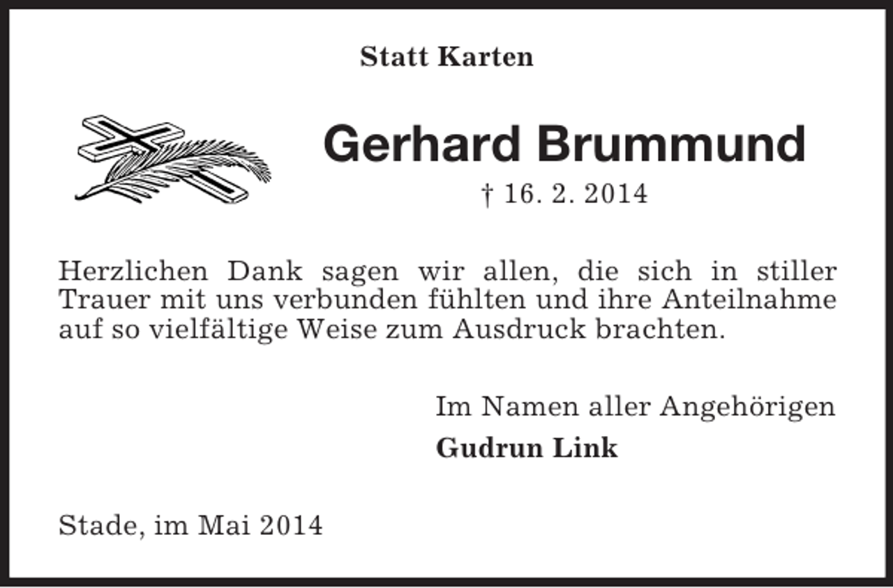 <p>Statt Karten<br />Gerhard Brummund<br />† 16. 2. 2014<br />Herzlichen Dank sagen wir allen, die sich in stiller Trauer mit uns verbunden fühlten und ihre Anteilnahme<br />auf so vielfältige Weise zum Ausdruck brachten.<br />Im Namen aller Angehörigen<br />Gudrun Link<br />Stade, im Mai 2014</p>