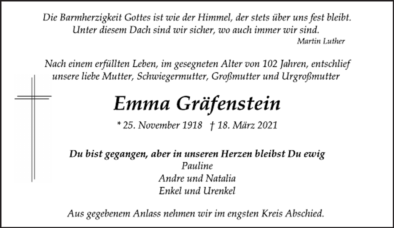 <p>Die Barmherzigkeit Gottes ist wie der Himmel, der stets über uns fest bleibt.<br />Unter diesem Dach sind wir sicher, wo auch immer wir sind.<br />Martin Luther<br />Nach einem erfüllten Leben, im gesegneten Alter von 102 Jahren, entschlief<br />unsere liebe Mutter, Schwiegermutter, Großmutter und Urgroßmutter<br />Emma Gräfenstein<br />* 25. November 1918 † 18. März 2021<br />Du bist gegangen, aber in unseren Herzen bleibst Du ewig<br />Pauline<br />Andre und Natalia<br />Enkel und Urenkel<br />Aus gegebenem Anlass nehmen wir im engsten Kreis Abschied.</p>