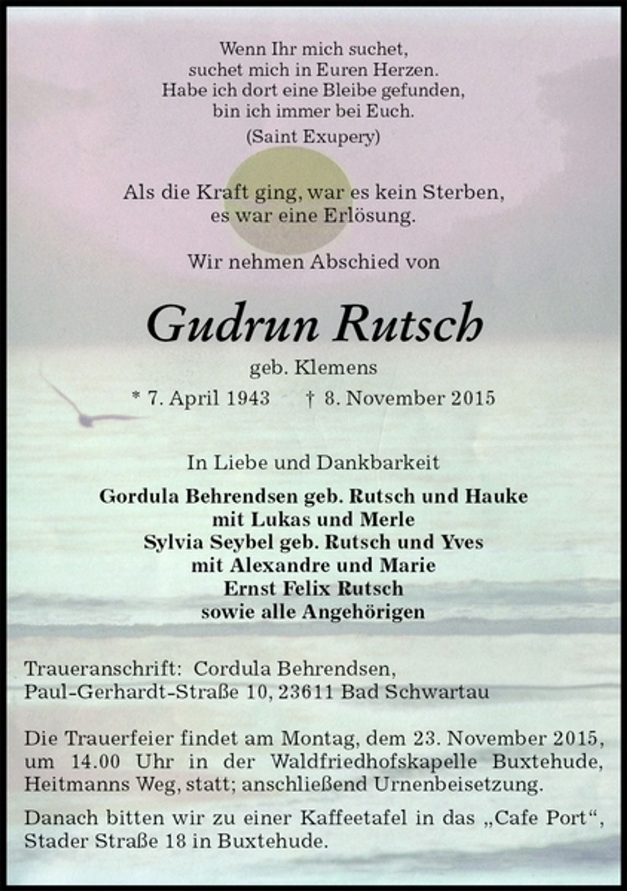 <p>Wenn Ihr mich suchet,<br />suchet mich in Euren Herzen.<br />Habe ich dort eine Bleibe gefunden,<br />bin ich immer bei Euch.<br />(Saint Exupery)<br />Als die Kraft ging, war es kein Sterben,<br />es war eine Erlösung.</p>
<p>Wir nehmen Abschied von<br />Gudrun Rutsch<br />geb. Klemens<br />* 7. April 1943 † 8. November 2015<br />In Liebe und Dankbarkeit<br />Gordula Behrendsen geb. Rutsch und Hauke<br />mit Lukas und Merle<br />Sylvia Seybel geb. Rutsch und Yves<br />mit Alexandre und Marie<br />Ernst Felix Rutsch<br />sowie alle Angehörigen<br />Traueranschrift: Cordula Behrendsen,<br />Paul-Gerhardt-Straße 10, 23611 Bad Schwartau</p>
<p>Die Trauerfeier findet am Montag, dem 23. November 2015, um 14.00 Uhr in der Waldfriedhofskapelle Buxtehude,<br />Heitmanns Weg, statt; anschließend Urnenbeisetzung.<br />Danach bitten wir zu einer Kaffeetafel in das „Cafe Port“, Stader Straße 18 in Buxtehude.</p>