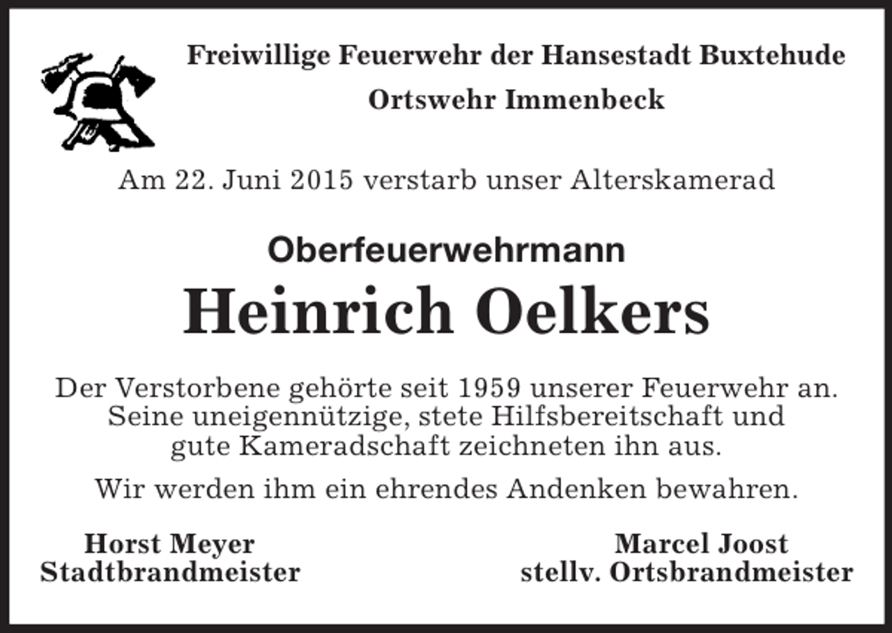 <p>Freiwillige Feuerwehr der Hansestadt Buxtehude<br />Ortswehr Immenbeck</p><p>Am 22. Juni 2015 verstarb unser Alterskamerad<br />Oberfeuerwehrmann<br />Heinrich Oelkers<br />Der Verstorbene gehörte seit 1959 unserer Feuerwehr an. Seine uneigennützige, stete Hilfsbereitschaft und<br />gute Kameradschaft zeichneten ihn aus.<br />Wir werden ihm ein ehrendes Andenken bewahren.<br />Horst Meyer Marcel Joost<br />Stadtbrandmeister stellv. Ortsbrandmeister</p>