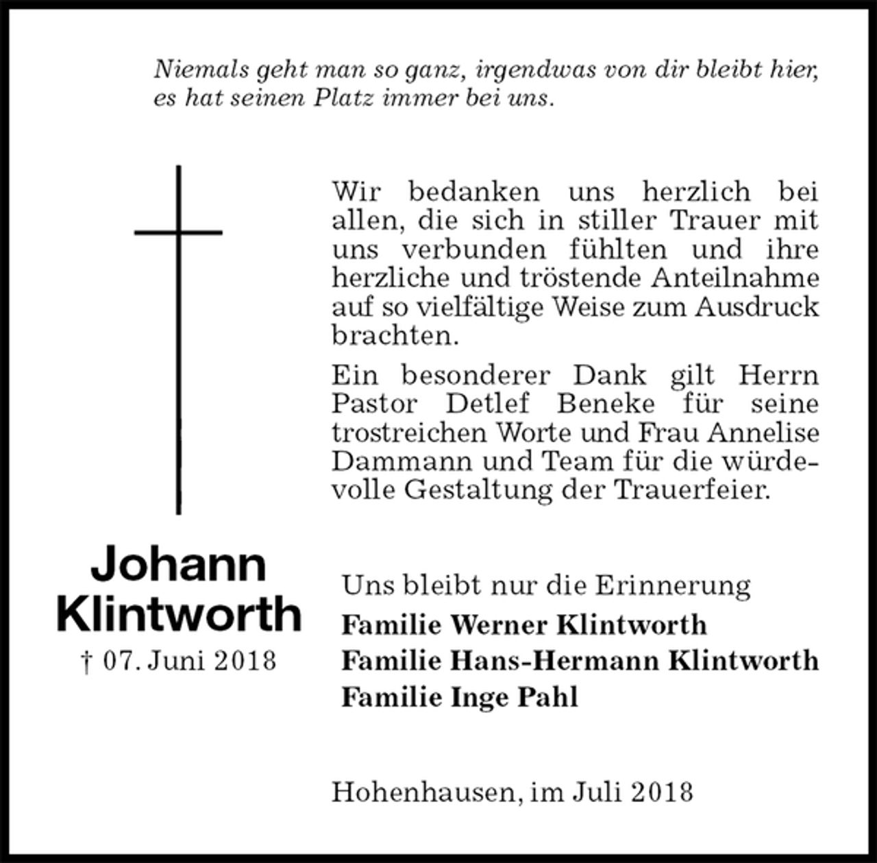 <p>Niemals geht man so ganz, irgendwas von dir bleibt hier,<br />es hat seinen Platz immer bei uns.<br />Wir bedanken uns herzlich bei<br />allen, die sich in stiller Trauer mit uns verbunden fühlten und ihre herzliche und tröstende Anteilnahme<br />auf so vielfältige Weise zum Ausdruck<br />brachten.<br />Ein besonderer Dank gilt Herrn Pastor Detlef Beneke für seine trostreichen Worte und Frau Annelise<br />Dammann und Team für die würdevolle Gestaltung der Trauerfeier.<br />Uns bleibt nur die Erinnerung<br />Familie Werner Klintworth<br />Familie Hans-Hermann Klintworth<br />Familie Inge Pahl<br />Hohenhausen, im Juli 2018<br />Johann<br />Klintworth<br />† 07. Juni 2018</p>