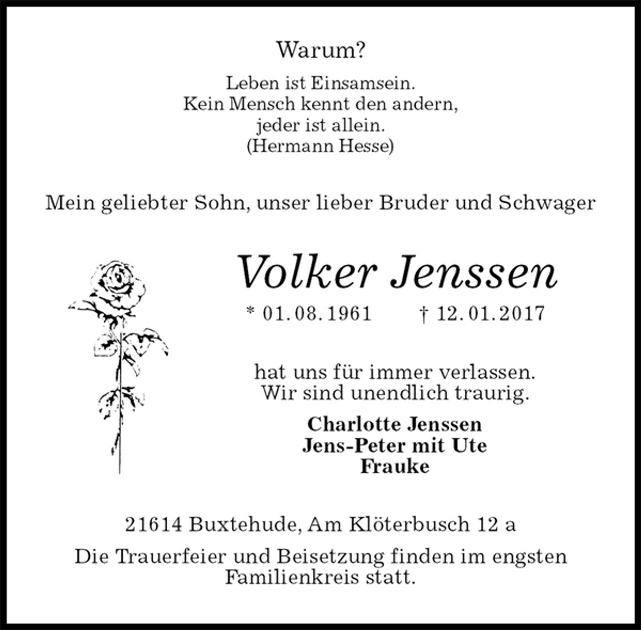 <p>Warum?<br />Leben ist Einsamsein.<br />Kein Mensch kennt den andern,<br />jeder ist allein.<br />(Hermann Hesse)<br />Mein geliebter Sohn, unser lieber Bruder und Schwager<br />Volker Jenssen<br />* 01. 08. 1961 † 12. 01. 2017<br />hat uns für immer verlassen.<br />Wir sind unendlich traurig.<br />Charlotte Jenssen<br />Jens-Peter mit Ute<br />Frauke<br />21614 Buxtehude, Am Klöterbusch 12 a<br />Die Trauerfeier und Beisetzung finden im engsten<br />Familienkreis statt.</p>