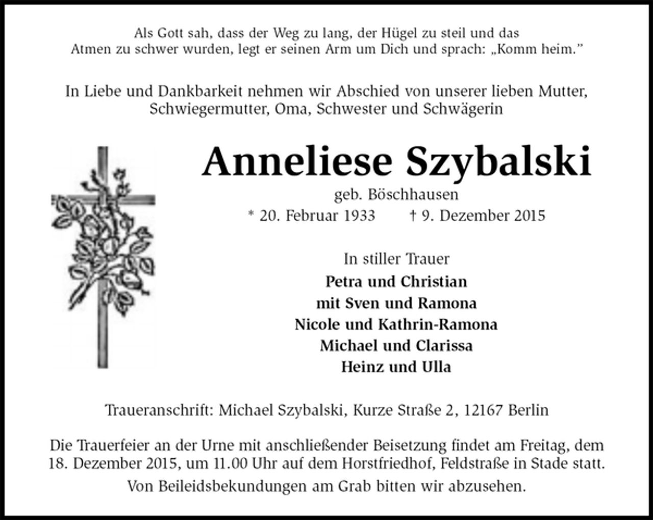 <p>Als Gott sah, dass der Weg zu lang, der Hügel zu steil und das<br />Atmen zu schwer wurden, legt er seinen Arm um Dich und sprach: „Komm heim.”<br />In Liebe und Dankbarkeit nehmen wir Abschied von unserer lieben Mutter, Schwiegermutter, Oma, Schwester und Schwägerin<br />Anneliese Szybalski<br />geb. Böschhausen<br />* 20. Februar 1933 † 9. Dezember 2015<br />In stiller Trauer<br />Petra und Christian<br />mit Sven und Ramona<br />Nicole und Kathrin-Ramona<br />Michael und Clarissa<br />Heinz und Ulla<br />Traueranschrift: Michael Szybalski, Kurze Straße 2, 12167 Berlin</p>
<p>Die Trauerfeier an der Urne mit anschließender Beisetzung findet am Freitag, dem<br />18. Dezember 2015, um 11.00 Uhr auf dem Horstfriedhof, Feldstraße in Stade statt.<br />Von Beileidsbekundungen am Grab bitten wir abzusehen.</p>