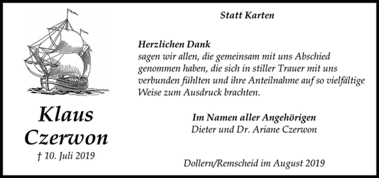 <p>Klaus<br />Czerwon<br />† 10. Juli 2019<br />Statt Karten<br />Herzlichen Dank<br />sagen wir allen, die gemeinsam mit uns Abschied<br />genommen haben, die sich in stiller Trauer mit uns<br />verbunden fühlten und ihre Anteilnahme auf so vielfältige<br />Weise zum Ausdruck brachten.<br />Im Namen aller Angehörigen<br />Dieter und Dr. Ariane Czerwon<br />Dollern/Remscheid im August 2019</p>
