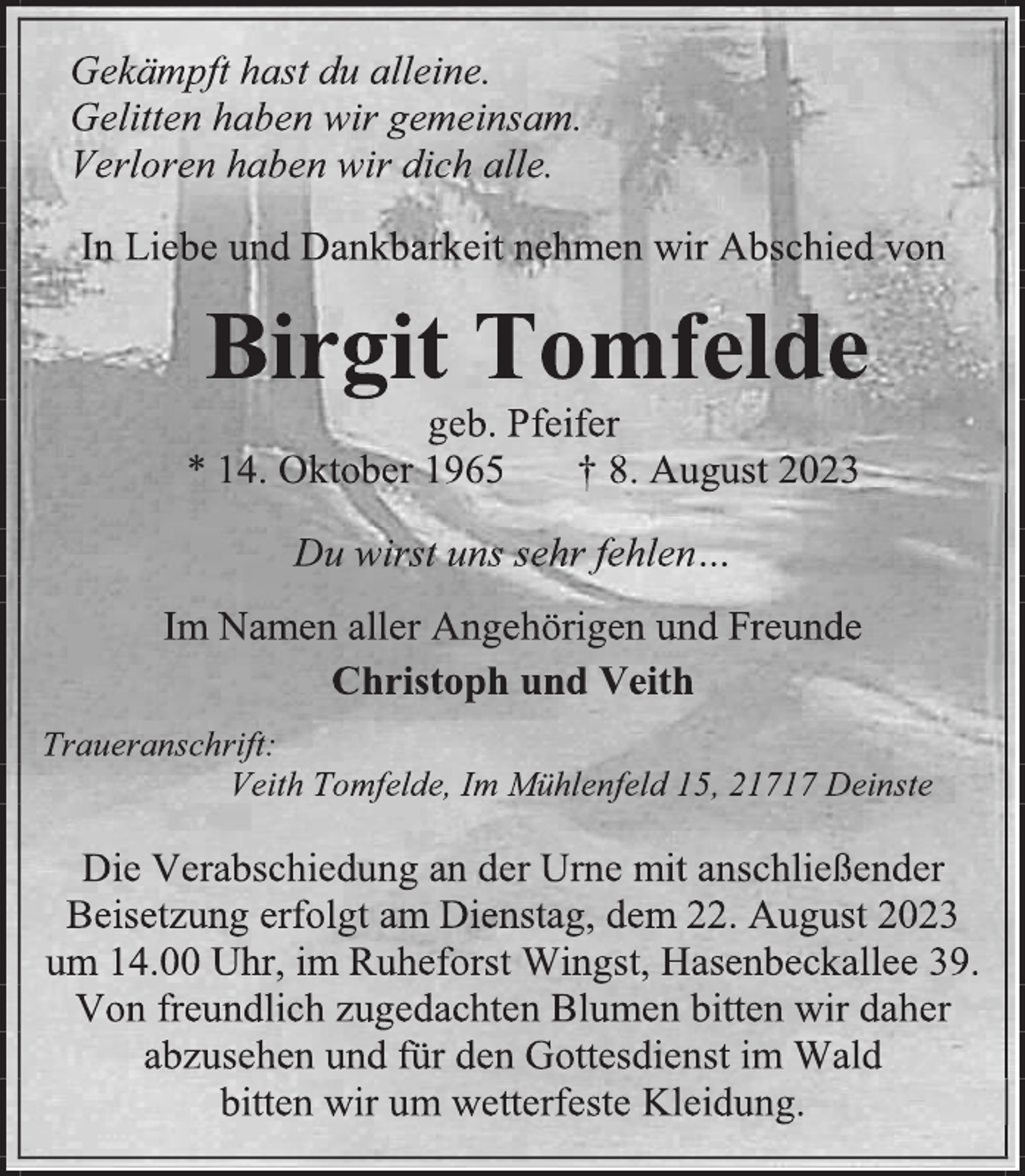 <p>Gekämpft hast du alleine.<br />Gelitten haben wir gemeinsam.<br />Verloren haben wir dich alle.<br />In Liebe und Dankbarkeit nehmen wir Abschied von<br />Birgit Tomfelde<br />*14. Oktober 1965 +8. August 2023<br />Du wirst uns dehr fehlen...<br />Im Namen aller Angehörigen und Freunde<br />Christoph und Veith<br />Traueranschrift:<br />Veith Tomfelde, Im Mühlenfeld 15, 21717 Deinste<br />Die Verabschiedung an der Urne mit anschließender<br />Beisetzung erfolgt am Dienstag, dem 22. August 2023<br />um 14.00 Uhr, im Ruheforst Wingst, Hasenbeckallee 39.<br />Von freundlich zugedachten Blumen botten wir daher<br />abzusehen und für den Gottesdienst im Wald<br />bitten wir um wetterfeste Kleidung.</p>
