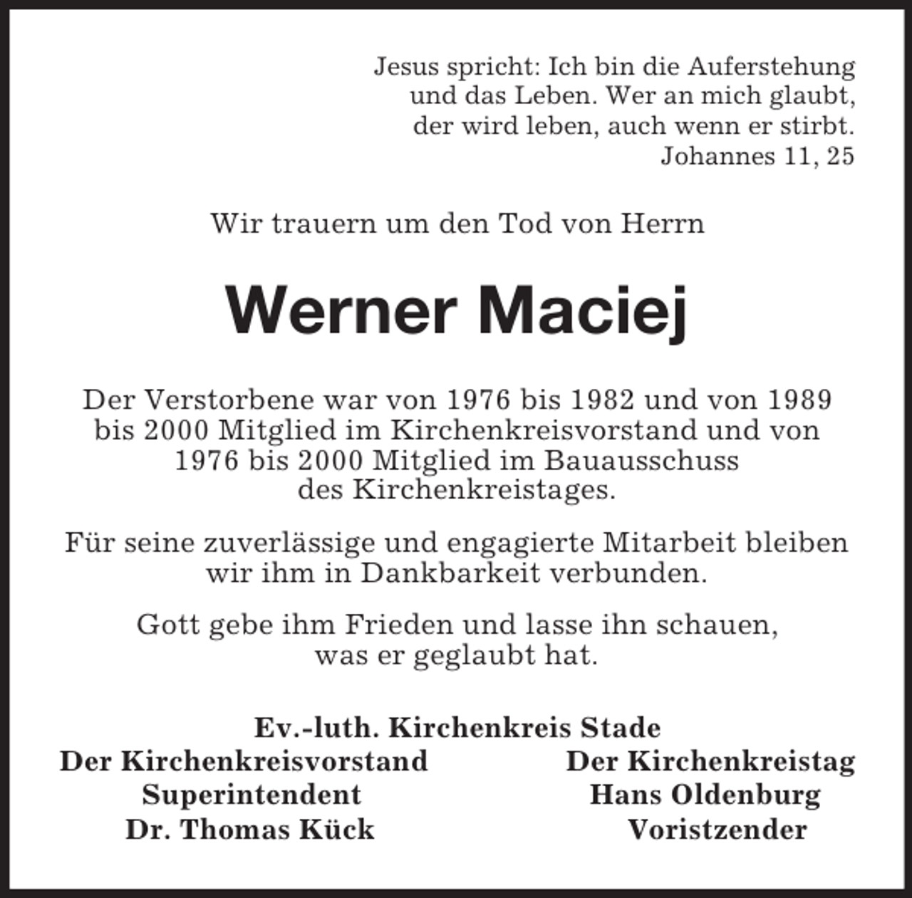 <p>Jesus spricht: Ich bin die Auferstehung<br />und das Leben. Wer an mich glaubt,<br />der wird leben, auch wenn er stirbt.<br />Johannes 11, 25<br />Wir trauern um den Tod von Herrn<br />Werner Maciej<br />Der Verstorbene war von 1976 bis 1982 und von 1989 bis 2000 Mitglied im Kirchenkreisvorstand und von 1976 bis 2000 Mitglied im Bauausschuss<br />des Kirchenkreistages.<br />Für seine zuverlässige und engagierte Mitarbeit bleiben wir ihm in Dankbarkeit verbunden.<br />Gott gebe ihm Frieden und lasse ihn schauen,<br />was er geglaubt hat.<br />Ev.-luth. Kirchenkreis Stade<br />Der Kirchenkreisvorstand Der Kirchenkreistag<br />Superintendent Hans Oldenburg<br />Dr. Thomas Kück Voristzender</p>