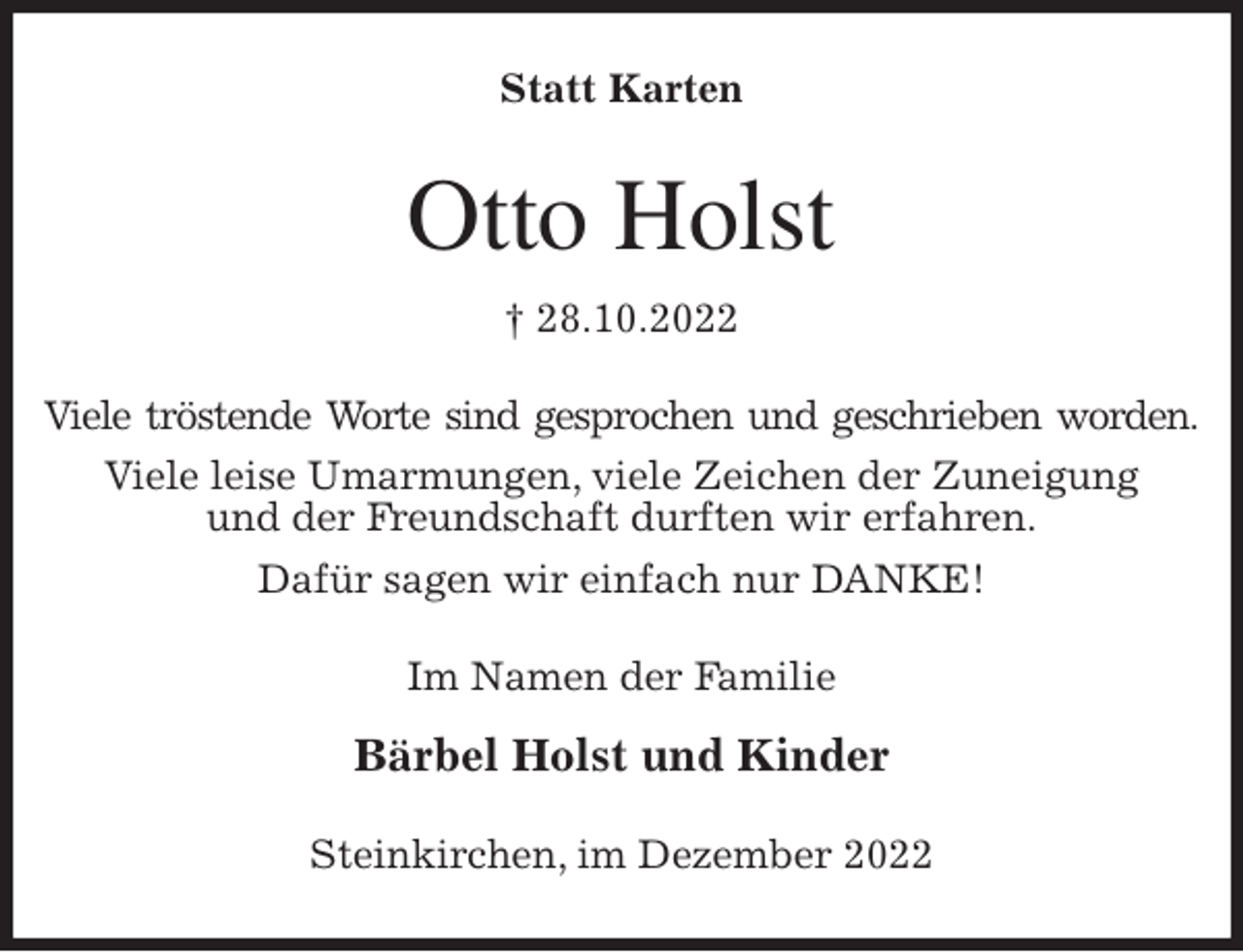 <p>Statt Karten<br />Otto Holst<br />† 28.10.2022<br />Viele tröstende Worte sind gesprochen und geschrieben worden.<br />Viele leise Umarmungen, viele Zeichen der Zuneigung<br />und der Freundschaft durften wir erfahren.<br />Dafür sagen wir einfach nur DANKE!<br />Im Namen der Familie</p><p>Bärbel Holst und Kinder<br />Steinkirchen, im Dezember 2022</p>