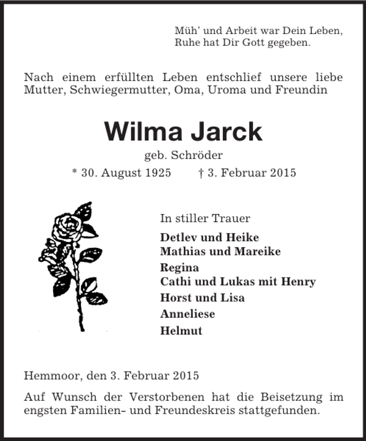 <p>Müh' und Arbeit war Dein Leben,<br />Ruhe hat Dir Gott gegeben.<br />Nach einem erfüllten Leben entschlief unsere liebe Mutter, Schwiegermutter, Oma, Uroma und Freundin<br />Wilma Jarck<br />geb. Schröder<br />* 30. August 1925 † 3. Februar 2015<br />In stiller Trauer<br />Detlev und Heike<br />Mathias und Mareike<br />Regina<br />Cathi und Lukas mit Henry<br />Horst und Lisa<br />Anneliese<br />Helmut<br />Hemmoor, den 3. Februar 2015<br />Auf Wunsch der Verstorbenen hat die Beisetzung im engsten Familien- und Freundeskreis stattgefunden.</p>