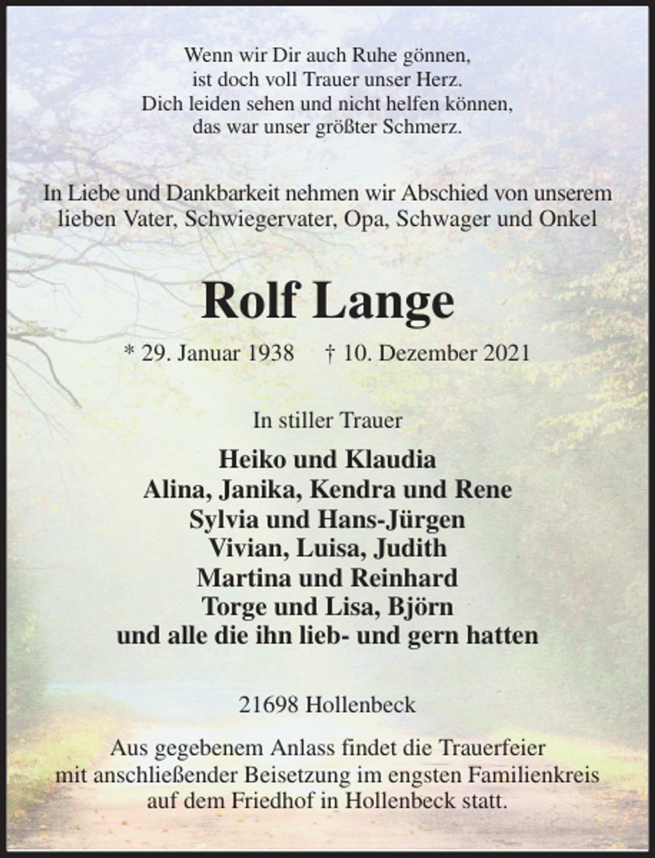 <p>Wenn wir Dir auch Ruhe gönnen,<br />ist doch voll Trauer unser Herz.<br />Dich leiden sehen und nicht helfen können,<br />das war unser größter Schmerz.<br />In Liebe und Dankbarkeit nehmen wir Abschied von unserem lieben Vater, Schwiegervater, Opa, Schwager und Onkel<br />Rolf Lange<br />* 29. Januar 1938 † 10. Dezember 2021<br />In stiller Trauer<br />Heiko und Klaudia<br />Alina, Janika, Kendra und Rene<br />Sylvia und Hans-Jürgen<br />Vivian, Luisa, Judith<br />Martina und Reinhard<br />Torge und Lisa, Björn<br />und alle die ihn lieb- und gern hatten<br />21698 Hollenbeck<br />Aus gegebenem Anlass findet die Trauerfeier<br />mit anschließender Beisetzung im engsten Familienkreis auf dem Friedhof in Hollenbeck statt.</p>