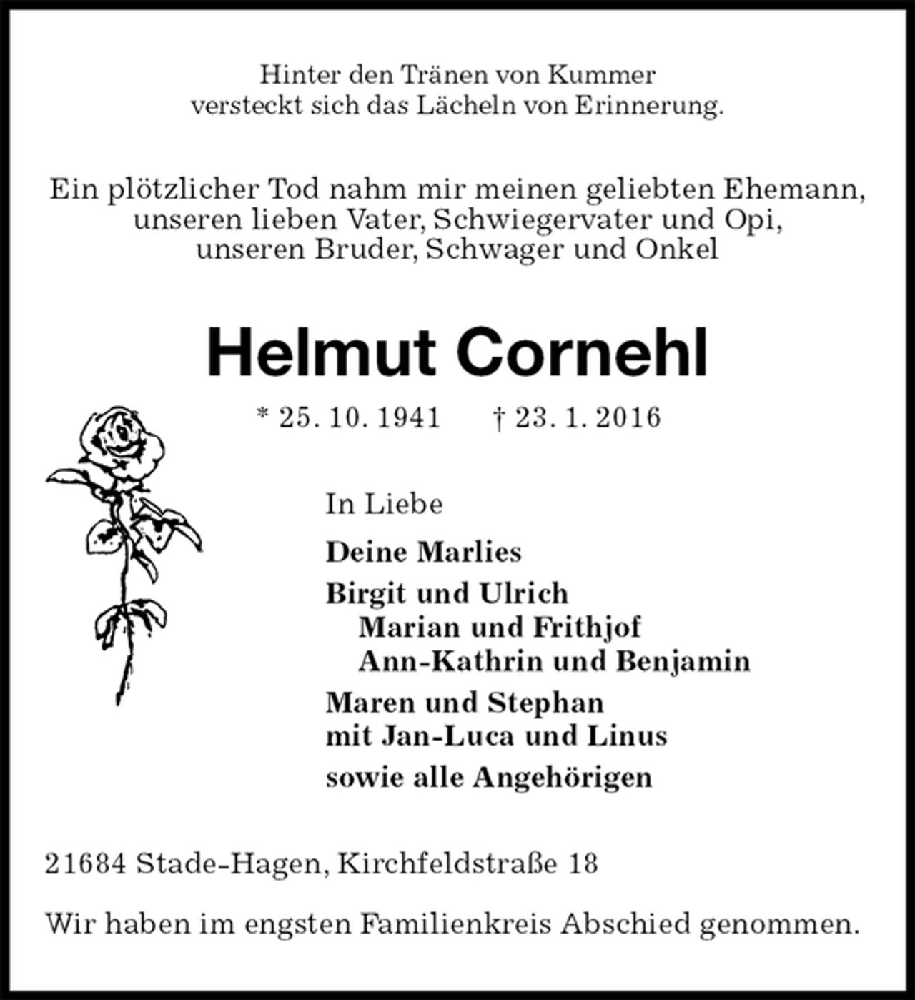 <p>Hinter den Tränen von Kummer<br />versteckt sich das Lächeln von Erinnerung.<br />Ein plötzlicher Tod nahm mir meinen geliebten Ehemann,<br />unseren lieben Vater, Schwiegervater und Opi,<br />unseren Bruder, Schwager und Onkel<br />Helmut Cornehl<br />* 25. 10. 1941 † 23. 1. 2016<br />In Liebe<br />Deine Marlies<br />Birgit und Ulrich<br />Marian und Frithjof<br />Ann-Kathrin und Benjamin<br />Maren und Stephan<br />mit Jan-Luca und Linus<br />sowie alle Angehörigen<br />21684 Stade-Hagen, Kirchfeldstraße 18</p>
<p>Wir haben im engsten Familienkreis Abschied genommen.</p>