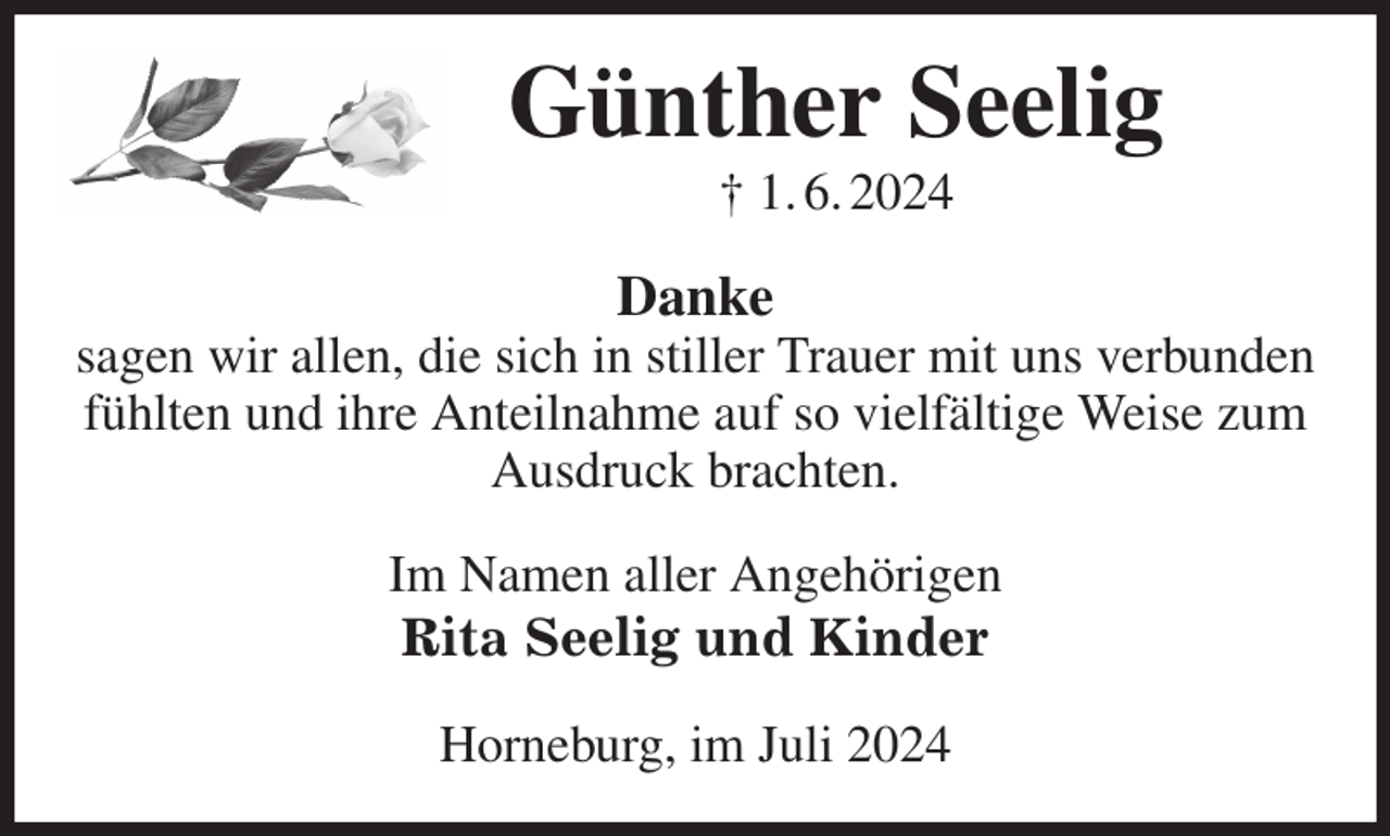 <p>Günther Seelig<br />† 1. 6. 2024<br />Danke<br />sagen wir allen, die sich in stiller Trauer mit uns verbunden fühlten und ihre Anteilnahme auf so vielfältige Weise zum Ausdruck brachten.<br />Im Namen aller Angehörigen<br />Rita Seelig und Kinder<br />Horneburg, im Juli 2024</p>