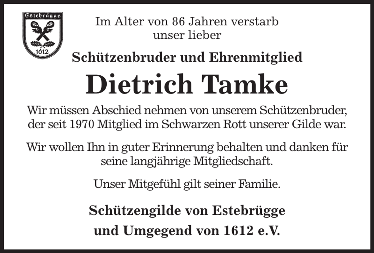 <p>Im Alter von 86 Jahren verstarb<br />unser lieber<br />Schützenbruder und Ehrenmitglied<br />Dietrich Tamke<br />Wir müssen Abschied nehmen von unserem Schützenbruder,<br />der seit 1970 Mitglied im Schwarzen Rott unserer Gilde war.<br />Wir wollen Ihn in guter Erinnerung behalten und danken für seine langjährige Mitgliedschaft.<br />Unser Mitgefühl gilt seiner Familie.<br />Schützengilde von Estebrügge<br />und Umgegend von 1612 e.V.</p>