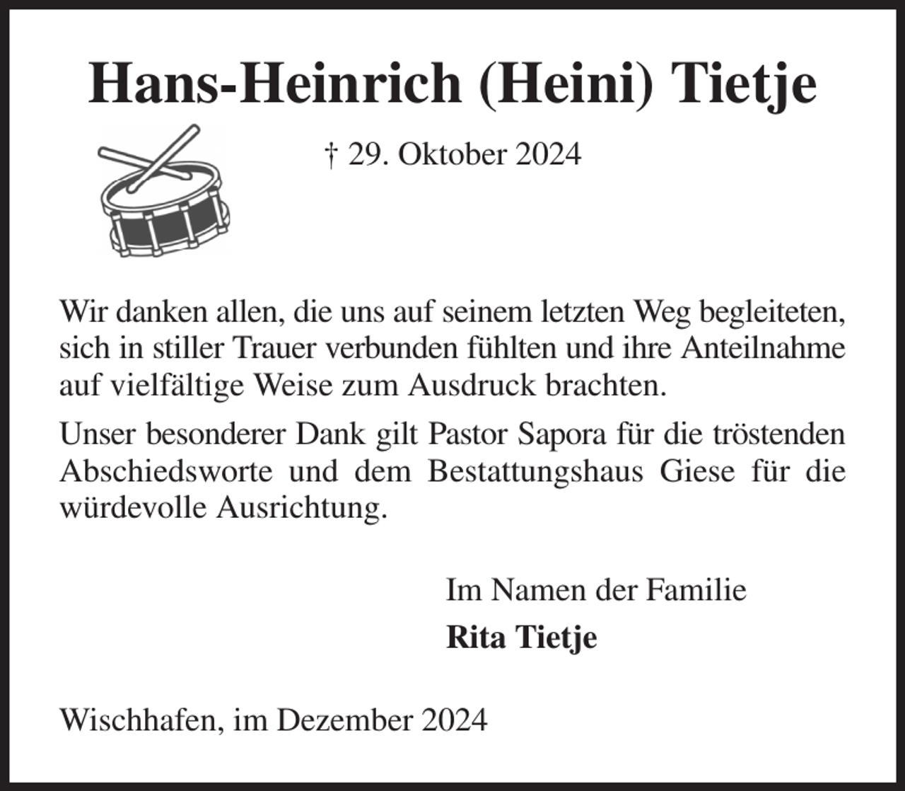 <p>Hans-Heinrich (Heini) Tietje<br />† 29. Oktober 2024</p><p>Wir danken allen, die uns auf seinem letzten Weg begleiteten, sich in stiller Trauer verbunden fühlten und ihre Anteilnahme auf vielfältige Weise zum Ausdruck brachten.<br />Unser besonderer Dank gilt Pastor Sapora für die tröstenden Abschiedsworte und dem Bestattungshaus Giese für die würdevolle Ausrichtung.<br />Im Namen der Familie<br />Rita Tietje<br />Wischhafen, im Dezember 2024</p>