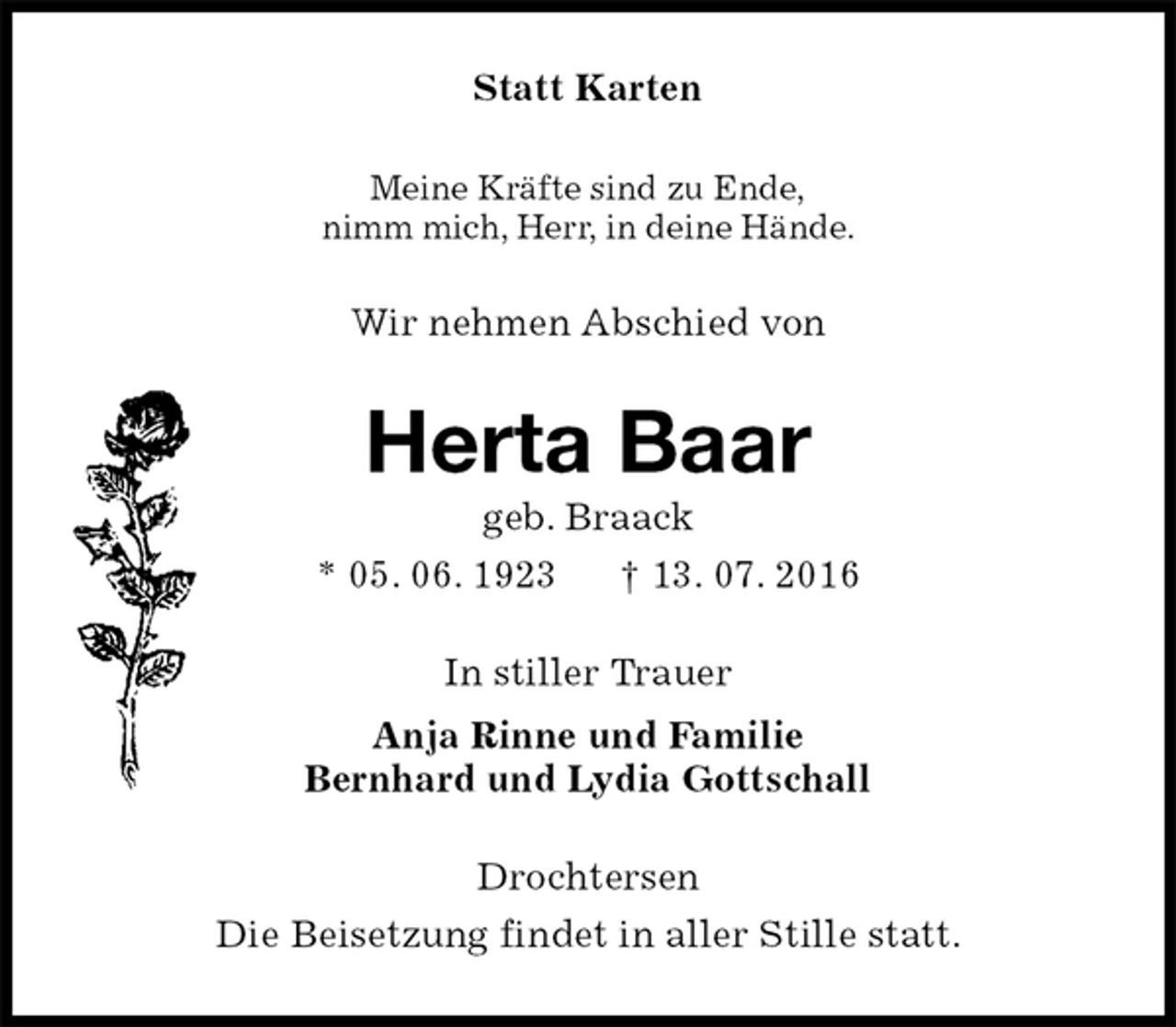 <p>Statt Karten<br />Meine Kräfte sind zu Ende,<br />nimm mich, Herr, in deine Hände.<br />Wir nehmen Abschied von<br />Herta Baar<br />geb. Braack<br />* 05. 06. 1923 † 13. 07. 2016<br />In stiller Trauer<br />Anja Rinne und Familie<br />Bernhard und Lydia Gottschall<br />Drochtersen<br />Die Beisetzung findet in aller Stille statt.</p>