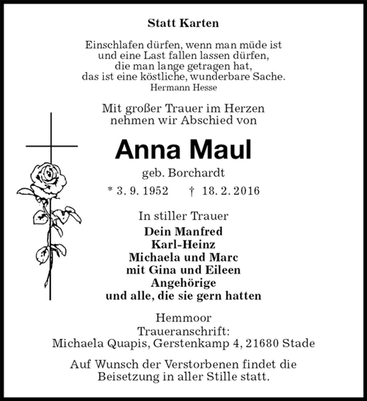 <p>Statt Karten<br />Einschlafen dürfen, wenn man müde ist<br />und eine Last fallen lassen dürfen,<br />die man lange getragen hat,<br />das ist eine köstliche, wunderbare Sache.<br />Hermann Hesse<br />Mit großer Trauer im Herzen<br />nehmen wir Abschied von<br />Anna Maul<br />geb. Borchardt<br />* 3. 9. 1952 † 18. 2. 2016<br />In stiller Trauer<br />Dein Manfred<br />Karl-Heinz<br />Michaela und Marc<br />mit Gina und Eileen<br />Angehörige<br />und alle, die sie gern hatten<br />Hemmoor<br />Traueranschrift:<br />Michaela Quapis, Gerstenkamp 4, 21680 Stade<br />Auf Wunsch der Verstorbenen findet die<br />Beisetzung in aller Stille statt.</p>