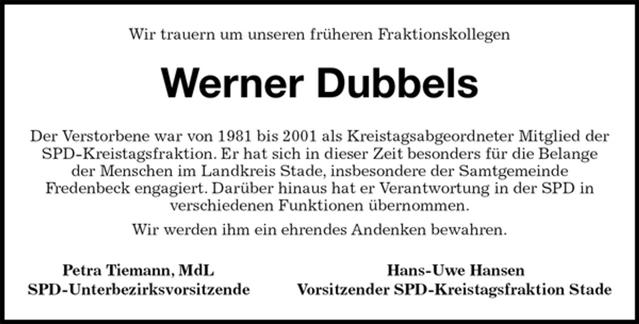 <p>Wir trauern um unseren früheren Fraktionskollegen<br />Werner Dubbels<br />Der Verstorbene war von 1981 bis 2001 als Kreistagsabgeordneter Mitglied der SPD-Kreistagsfraktion. Er hat sich in dieser Zeit besonders für die Belange der Menschen im Landkreis Stade, insbesondere der Samtgemeinde<br />Fredenbeck engagiert. Darüber hinaus hat er Verantwortung in der SPD in<br />verschiedenen Funktionen übernommen.<br />Wir werden ihm ein ehrendes Andenken bewahren.<br />Petra Tiemann, MdL Hans-Uwe Hansen<br />SPD-Unterbezirksvorsitzende Vorsitzender SPD-Kreistagsfraktion Stade</p>