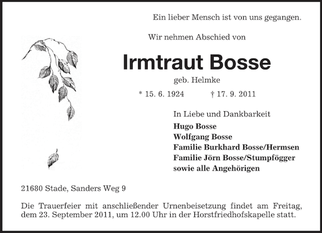 <p>Ein lieber Mensch ist von uns gegangen.<br />Wir nehmen Abschied von</p><p>Irmtraut Bosse<br />geb. Helmke<br />* 15. 6. 1924</p><p>† 17. 9. 2011</p><p>In Liebe und Dankbarkeit<br />Hugo Bosse<br />Wolfgang Bosse<br />Familie Burkhard Bosse/Hermsen<br />Familie Jörn Bosse/Stumpfögger<br />sowie alle Angehörigen<br />21680 Stade, Sanders Weg 9<br />Die Trauerfeier mit anschließender Urnenbeisetzung findet am Freitag,<br />dem 23. September 2011, um 12.00 Uhr in der Horstfriedhofskapelle statt.</p>