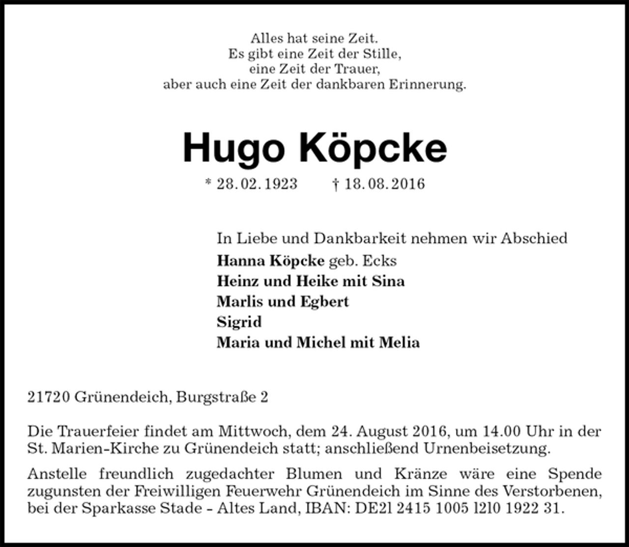 <p>Alles hat seine Zeit.<br />Es gibt eine Zeit der Stille,<br />eine Zeit der Trauer,<br />aber auch eine Zeit der dankbaren Erinnerung.<br />Hugo Köpcke<br />* 28. 02. 1923 † 18. 08. 2016<br />In Liebe und Dankbarkeit nehmen wir Abschied<br />Hanna Köpcke geb. Ecks<br />Heinz und Heike mit Sina<br />Marlis und Egbert<br />Sigrid<br />Maria und Michel mit Melia<br />21720 Grünendeich, Burgstraße 2</p><p>Die Trauerfeier findet am Mittwoch, dem 24. August 2016, um 14.00 Uhr in der St. Marien-Kirche zu Grünendeich statt; anschließend Urnenbeisetzung.<br />Anstelle freundlich zugedachter Blumen und Kränze wäre eine Spende<br />zugunsten der Freiwilligen Feuerwehr Grünendeich im Sinne des Verstorbenen, bei der Sparkasse Stade - Altes Land, IBAN: DE2l 2415 1005 l2l0 1922 31.</p>
