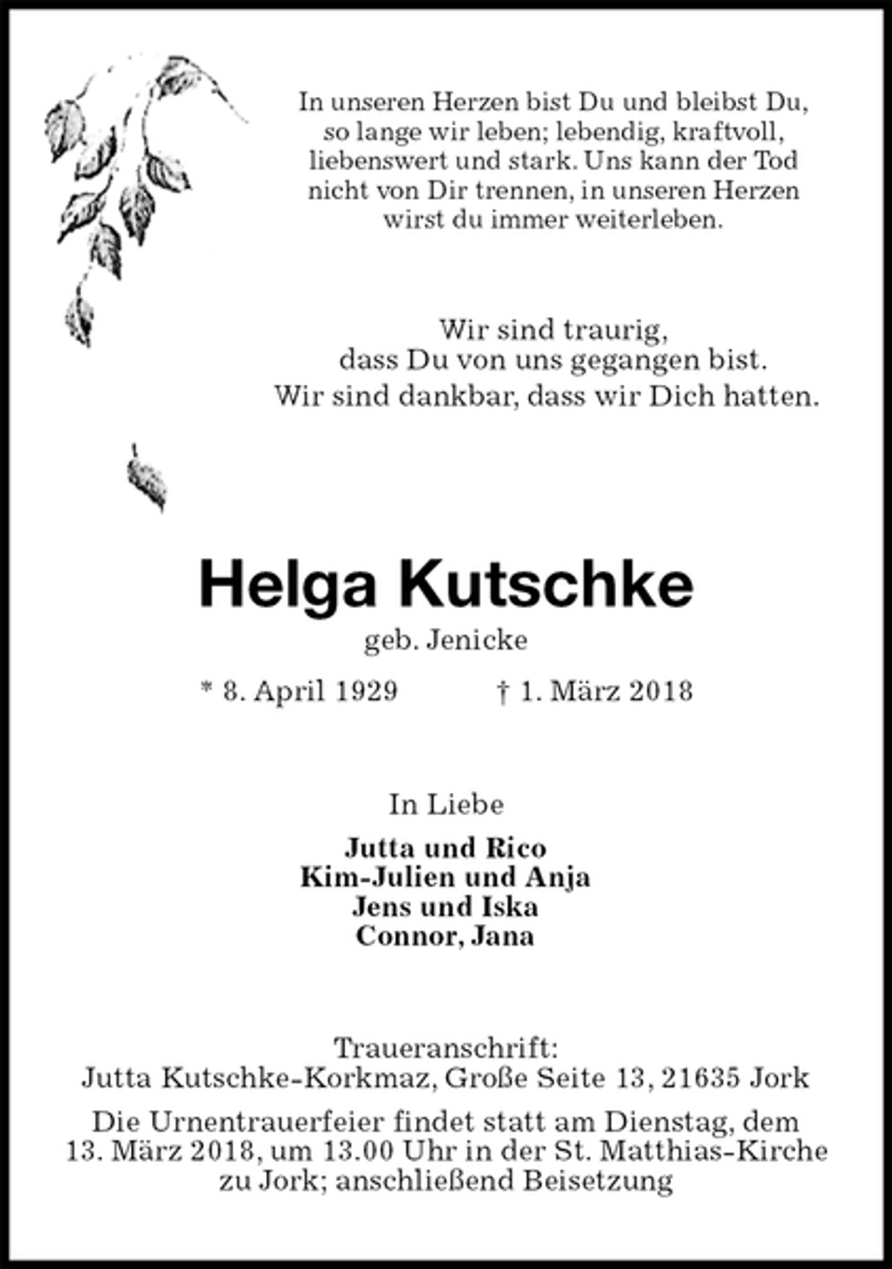 <p>In unseren Herzen bist Du und bleibst Du,<br />so lange wir leben; lebendig, kraftvoll,<br />liebenswert und stark. Uns kann der Tod<br />nicht von Dir trennen, in unseren Herzen<br />wirst du immer weiterleben.<br />Wir sind traurig,<br />dass Du von uns gegangen bist.<br />Wir sind dankbar, dass wir Dich hatten.</p><p>Helga Kutschke<br />geb. Jenicke<br />* 8. April 1929 † 1. März 2018<br />In Liebe<br />Jutta und Rico<br />Kim-Julien und Anja<br />Jens und Iska<br />Connor, Jana<br />Traueranschrift:<br />Jutta Kutschke-Korkmaz, Große Seite 13, 21635 Jork<br />Die Urnentrauerfeier findet statt am Dienstag, dem<br />13. März 2018, um 13.00 Uhr in der St. Matthias-Kirche<br />zu Jork; anschließend Beisetzung</p>