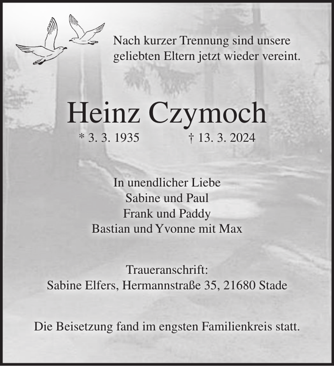 <p>Nach kurzer Trennung sind unsere<br />geliebten Eltern jetzt wieder vereint.<br />Heinz Czymoch<br />* 3. 3. 1935 † 13. 3. 2024<br />In unendlicher Liebe<br />Sabine und Paul<br />Frank und Paddy<br />Bastian und Yvonne mit Max<br />Traueranschrift:<br />Sabine Elfers, Hermannstraße 35, 21680 Stade<br />Die Beisetzung fand im engsten Familienkreis statt.</p>