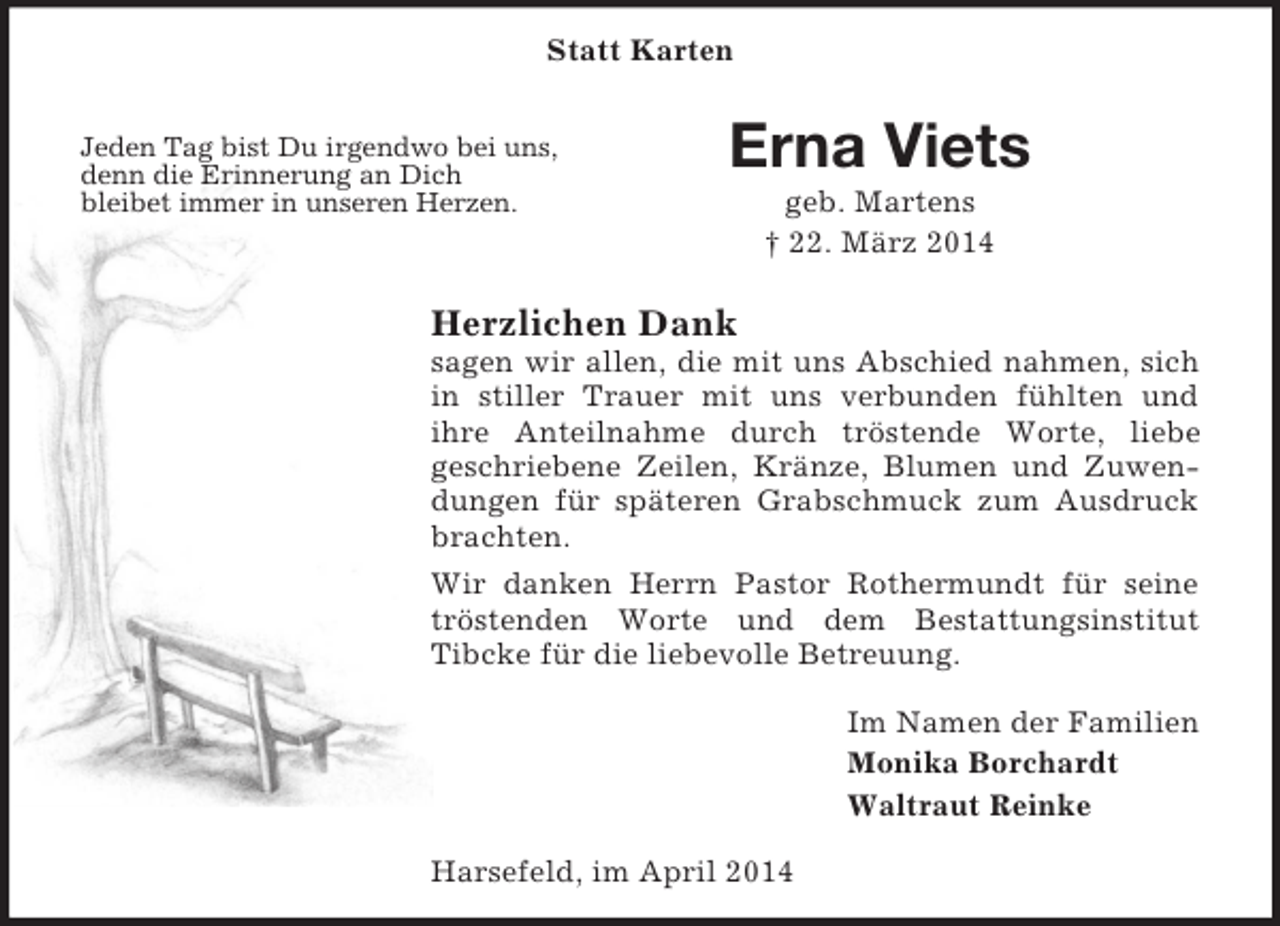 <p>Jeden Tag bist Du irgendwo bei uns,<br />denn die Erinnerung an Dich<br />bleibet immer in unseren Herzen.<br />Statt Karten<br />Erna Viets<br />geb. Martens<br />† 22. März 2014<br />Herzlichen Dank<br />sagen wir allen, die mit uns Abschied nahmen, sich in stiller Trauer mit uns verbunden fühlten und<br />ihre Anteilnahme durch tröstende Worte, liebe<br />geschriebene Zeilen, Kränze, Blumen und Zuwendungen für späteren Grabschmuck zum Ausdruck brachten.<br />Wir danken Herrn Pastor Rothermundt für seine tröstenden Worte und dem Bestattungsinstitut<br />Tibcke für die liebevolle Betreuung.<br />Im Namen der Familien<br />Monika Borchardt<br />Waltraut Reinke<br />Harsefeld, im April 2014</p>
