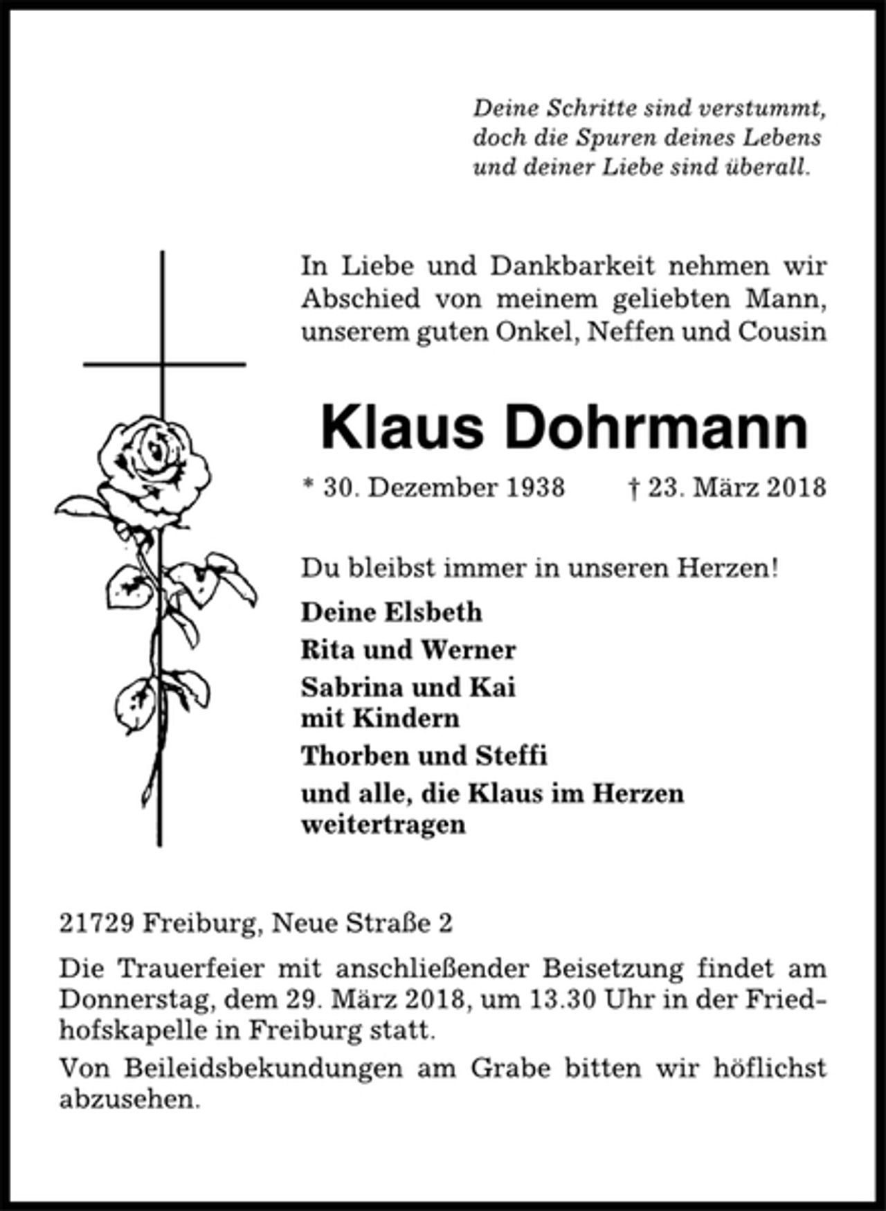 <p>Deine Schritte sind verstummt,<br />doch die Spuren deines Lebens<br />und deiner Liebe sind überall.<br />In Liebe und Dankbarkeit nehmen wir<br />Abschied von meinem geliebten Mann,<br />unserem guten Onkel, Neffen und Cousin<br />Klaus Dohrmann<br />* 30. Dezember 1938 † 23. März 2018<br />Du bleibst immer in unseren Herzen!<br />Deine Elsbeth<br />Rita und Werner<br />Sabrina und Kai<br />mit Kindern<br />Thorben und Steffi<br />und alle, die Klaus im Herzen<br />weitertragen<br />21729 Freiburg, Neue Straße 2<br />Die Trauerfeier mit anschließender Beisetzung findet am<br />Donnerstag, dem 29. März 2018, um 13.30 Uhr in der Friedhofskapelle<br />in Freiburg statt.<br />Von Beileidsbekundungen am Grabe bitten wir höflichst<br />abzusehen.</p>
