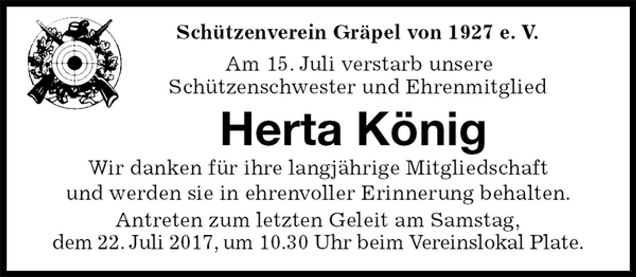 <p>Schützenverein Gräpel von 1927 e. V.<br />Am 15. Juli verstarb unsere<br />Schützenschwester und Ehrenmitglied<br />Herta König<br />Wir danken für ihre langjährige Mitgliedschaft<br />und werden sie in ehrenvoller Erinnerung behalten.<br />Antreten zum letzten Geleit am Samstag,<br />dem 22. Juli 2017, um 10.30 Uhr beim Vereinslokal Plate.</p>