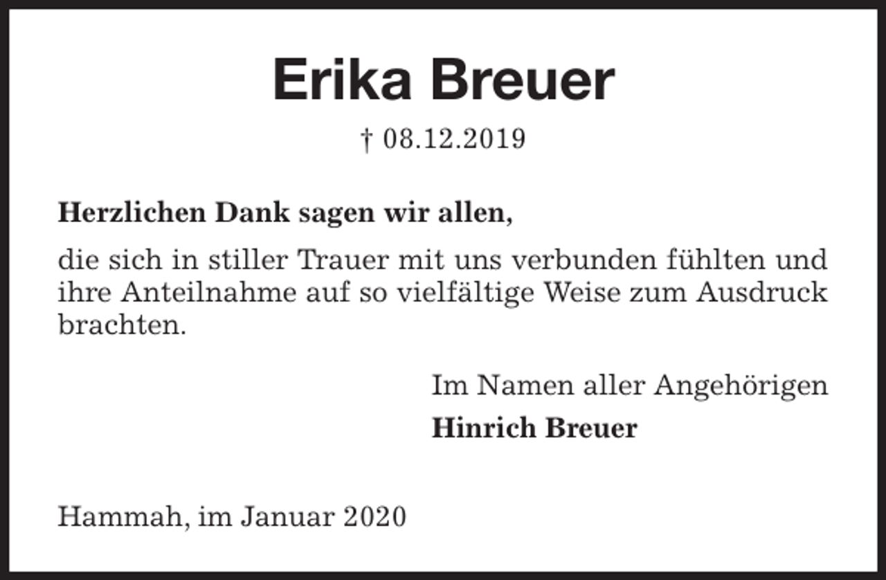 <p>Erika Breuer<br />† 08.12.2019<br />Herzlichen Dank sagen wir allen,<br />die sich in stiller Trauer mit uns verbunden fühlten und ihre Anteilnahme auf so vielfältige Weise zum Ausdruck brachten.<br />Im Namen aller Angehörigen<br />Hinrich Breuer</p>
<p>Hammah, im Januar 2020</p>