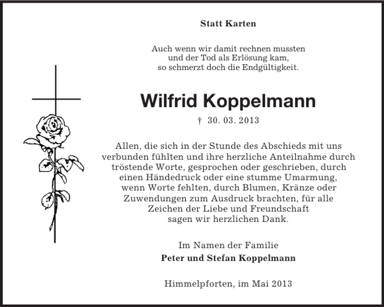 <p>Statt Karten<br />Auch wenn wir damit rechnen mussten<br />und der Tod als Erlösung kam,<br />so schmerzt doch die Endgültigkeit.</p><p>Wilfrid Koppelmann<br />† 30. 03. 2013<br />Allen, die sich in der Stunde des Abschieds mit uns<br />verbunden fühlten und ihre herzliche Anteilnahme durch<br />tröstende Worte, gesprochen oder geschrieben, durch<br />einen Händedruck oder eine stumme Umarmung,<br />wenn Worte fehlten, durch Blumen, Kränze oder<br />Zuwendungen zum Ausdruck brachten, für alle<br />Zeichen der Liebe und Freundschaft<br />sagen wir herzlichen Dank.<br />Im Namen der Familie<br />Peter und Stefan Koppelmann<br />Himmelpforten, im Mai 2013</p>