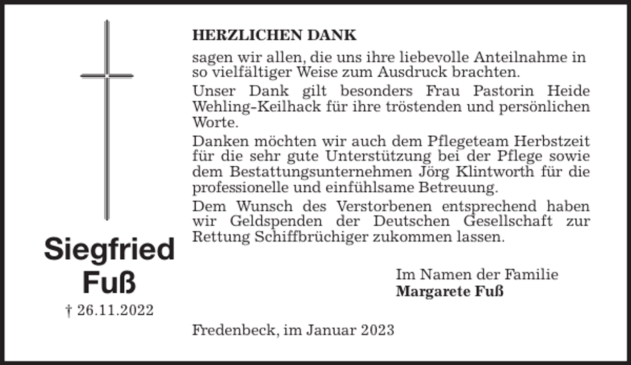 <p>HERZLICHEN DANK<br />sagen wir allen, die uns ihre liebevolle Anteilnahme in so vielfältiger Weise zum Ausdruck brachten.<br />Unser Dank gilt besonders Frau Pastorin Heide<br />Wehling-Keilhack für ihre tröstenden und persönlichen<br />Worte.<br />Danken möchten wir auch dem Pflegeteam Herbstzeit<br />für die sehr gute Unterstützung bei der Pflege sowie<br />dem Bestattungsunternehmen Jörg Klintworth für die<br />professionelle und einfühlsame Betreuung.<br />Dem Wunsch des Verstorbenen entsprechend haben<br />wir Geldspenden der Deutschen Gesellschaft zur<br />Rettung Schiffbrüchiger zukommen lassen.<br />Im Namen der Familie<br />Margarete Fuß<br />Fredenbeck, im Januar 2023<br />Siegfried<br />Fuß<br />† 26.11.2022</p>