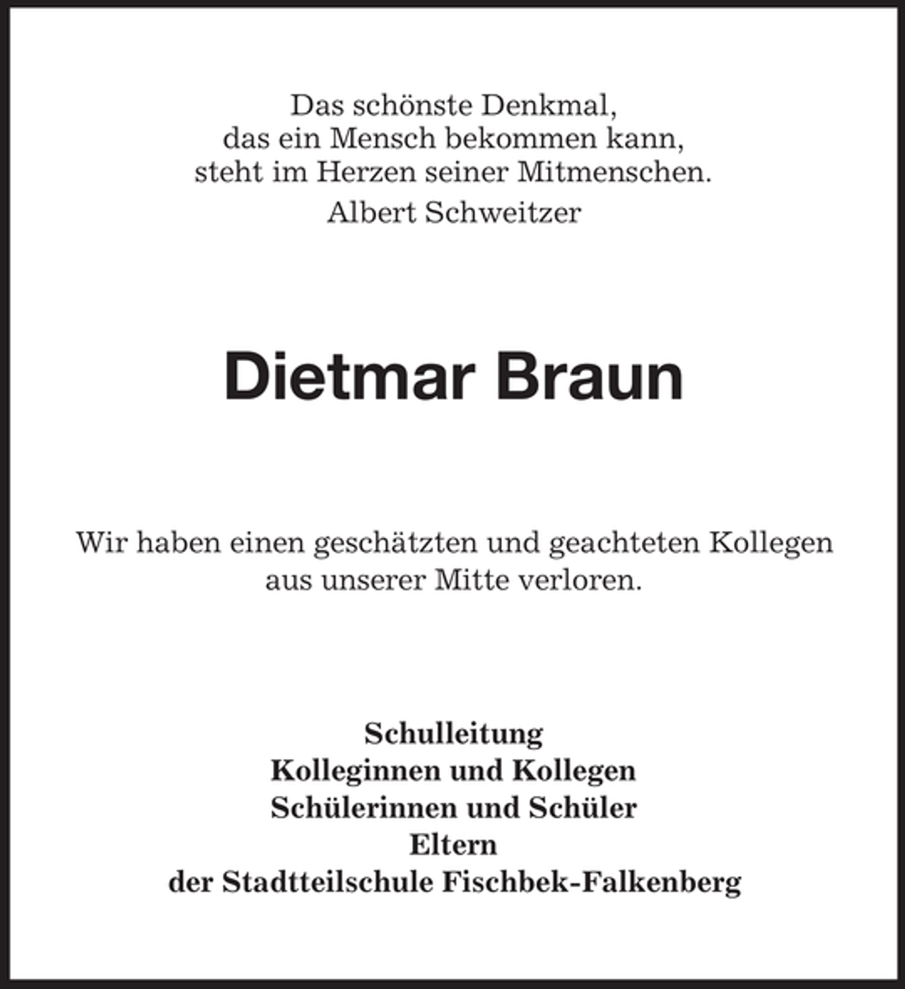 <p>Das schönste Denkmal,<br />das ein Mensch bekommen kann,<br />steht im Herzen seiner Mitmenschen.<br />Albert Schweitzer</p><p>Dietmar Braun<br />Wir haben einen geschätzten und geachteten Kollegen<br />aus unserer Mitte verloren.</p><p>Schulleitung<br />Kolleginnen und Kollegen<br />Schülerinnen und Schüler<br />Eltern<br />der Stadtteilschule Fischbek-Falkenberg</p>