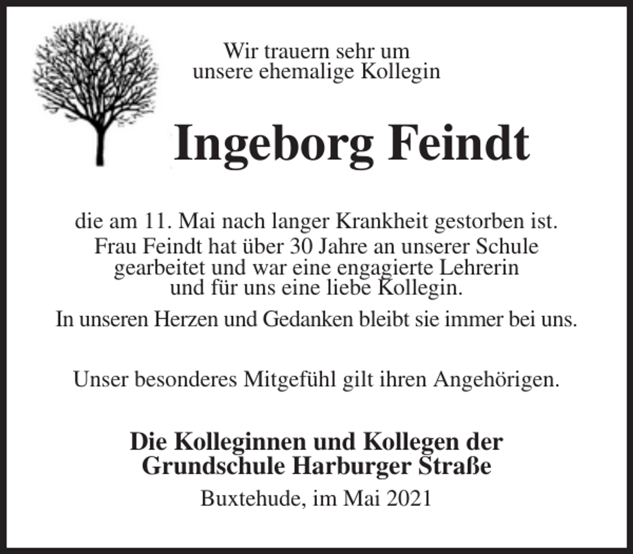 <p>Wir trauern sehr um<br />unsere ehemalige Kollegin<br />Ingeborg Feindt<br />die am 11. Mai nach langer Krankheit gestorben ist.<br />Frau Feindt hat über 30 Jahre an unserer Schule<br />gearbeitet und war eine engagierte Lehrerin<br />und für uns eine liebe Kollegin.<br />In unseren Herzen und Gedanken bleibt sie immer bei uns.<br />Unser besonderes Mitgefühl gilt ihren Angehörigen.<br />Die Kolleginnen und Kollegen der<br />Grundschule Harburger Straße<br />Buxtehude, im Mai 2021</p>