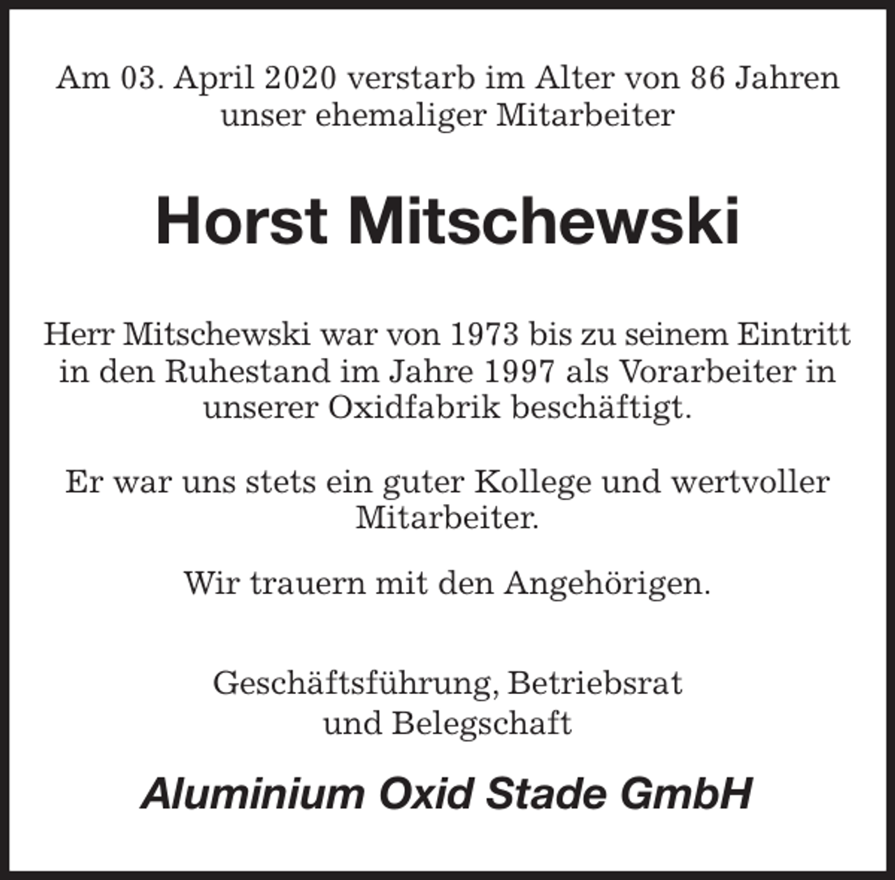<p>Am 03. April 2020 verstarb im Alter von 86 Jahren unser ehemaliger Mitarbeiter<br />Horst Mitschewski<br />Herr Mitschewski war von 1973 bis zu seinem Eintritt in den Ruhestand im Jahre 1997 als Vorarbeiter in unserer Oxidfabrik beschäftigt.</p>
<p>Er war uns stets ein guter Kollege und wertvoller Mitarbeiter.<br />Wir trauern mit den Angehörigen.<br />Geschäftsführung, Betriebsrat<br />und Belegschaft<br />Aluminium Oxid Stade GmbH</p>