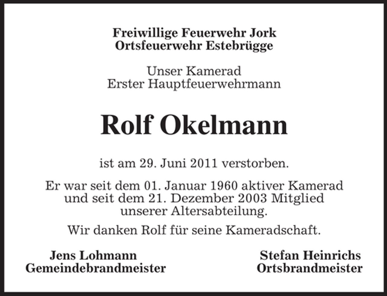 <p>Freiwillige Feuerwehr Jork<br />Ortsfeuerwehr Estebrügge<br />Unser Kamerad<br />Erster Hauptfeuerwehrmann<br />Rolf Okelmann<br />ist am 29. Juni 2011 verstorben.<br />Er war seit dem 01. Januar 1960 aktiver Kamerad<br />und seit dem 21. Dezember 2003 Mitglied<br />unserer Altersabteilung.<br />Wir danken Rolf für seine Kameradschaft.<br />Jens Lohmann Stefan Heinrichs<br />Gemeindebrandmeister Ortsbrandmeister</p>