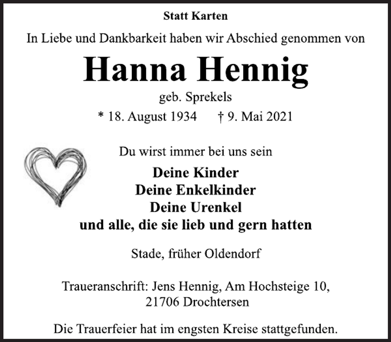 <p>Statt Karten<br />In Liebe und Dankbarkeit haben wir Abschied genommen von<br />Hanna Hennig<br />geb. Sprekels<br />* 18. August 1934 † 9. Mai 2021<br />Du wirst immer bei uns sein<br />Deine Kinder<br />Deine Enkelkinder<br />Deine Urenkel<br />und alle, die sie lieb und gern hatten<br />Stade, früher Oldendorf<br />Traueranschrift: Jens Hennig, Am Hochsteige 10,<br />21706 Drochtersen<br />Die Trauerfeier hat im engsten Kreise stattgefunden.</p>