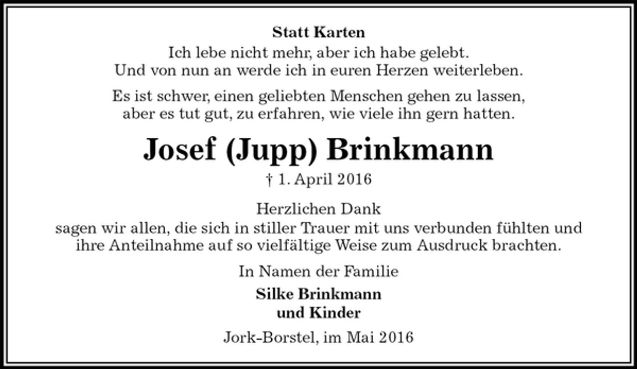 <p>Statt Karten<br />Ich lebe nicht mehr, aber ich habe gelebt.<br />Und von nun an werde ich in euren Herzen weiterleben.<br />Es ist schwer, einen geliebten Menschen gehen zu lassen,<br />aber es tut gut, zu erfahren, wie viele ihn gern hatten.<br />Josef (Jupp) Brinkmann<br />† 1. April 2016<br />Herzlichen Dank<br />sagen wir allen, die sich in stiller Trauer mit uns verbunden fühlten und<br />ihre Anteilnahme auf so vielfältige Weise zum Ausdruck brachten.<br />In Namen der Familie<br />Silke Brinkmann<br />und Kinder<br />Jork-Borstel, im Mai 2016</p>