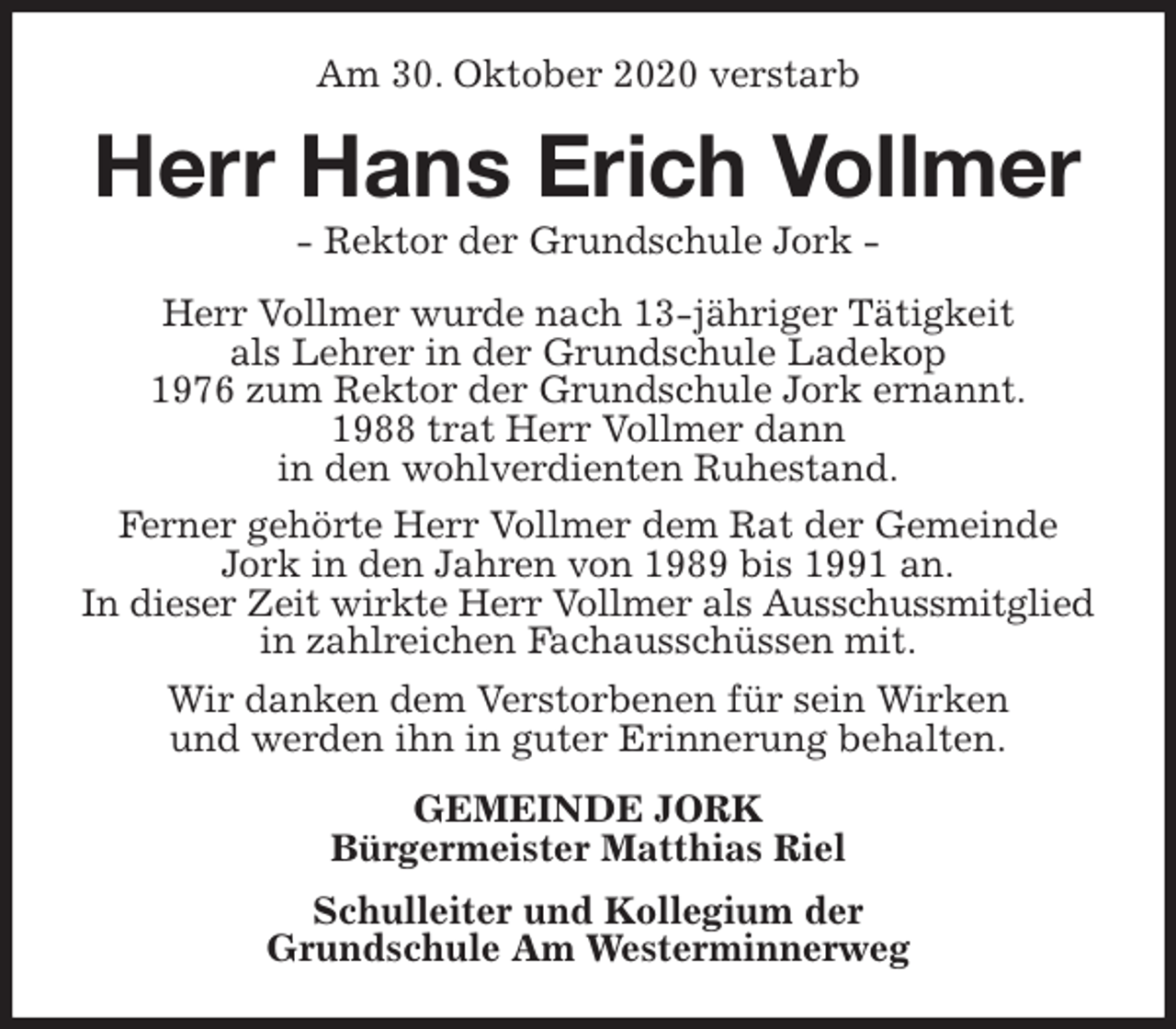 <p>Am 30. Oktober 2020 verstarb<br />Herr Hans Erich Vollmer<br />- Rektor der Grundschule Jork -<br />Herr Vollmer wurde nach 13-jähriger Tätigkeit<br />als Lehrer in der Grundschule Ladekop<br />1976 zum Rektor der Grundschule Jork ernannt.<br />1988 trat Herr Vollmer dann<br />in den wohlverdienten Ruhestand.<br />Ferner gehörte Herr Vollmer dem Rat der Gemeinde Jork in den Jahren von 1989 bis 1991 an.<br />In dieser Zeit wirkte Herr Vollmer als Ausschussmitglied in zahlreichen Fachausschüssen mit.<br />Wir danken dem Verstorbenen für sein Wirken<br />und werden ihn in guter Erinnerung behalten.<br />GEMEINDE JORK<br />Bürgermeister Matthias Riel<br />Schulleiter und Kollegium der<br />Grundschule Am Westerminnerweg</p>